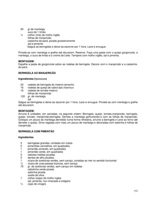 20    gr de manteiga
       suco de 1 limão
 ½     colher (chá) de molho inglês
       folhas de manjericão
       castanha-do-pará, picada grosseiramente
       sal e pimenta
       Salgue as beringelas e deixe-as escorrer por 1 hora. Lave e enxugue.

Pincele-as com manteiga e grelhe até dourarem. Reserve. Faça uma pasta com o quiejo gorgonzola, a
manteiga, o suco de limão e o creme de Leite. Tempere com molho inglês, sal e pimenta.

MONTAGEM:
Espalhe a pasta de gorgonzola sobre as rodelas de beringela. Decore com o manjericão e a castanha-
do-pará.

BERINGELA AO MANJERICÃO

Ingredientes (4pessoas)

 24     rodelas de beringela do mesmo tamanho
 16     rodelas de queijo de cabra tipo chavroux
 16     rodelas de tomate maduro
        folhas de manjericão
  120 gr. de manteiga
        sal
Salgue as beringelas e deixe-as escorrer por 1 hora. Lave e enxugue. Pincele-as com manteiga e grelhe
até dourarem.

MONTAGEM:
Arrume 8 unidades, em camadas, na seguinte ordem: Beringela, queijo, tomate,manjericão, beringela,
queijo, tomate, manjericão,beringela. Derreta a manteiga perfumando-a com as folhas de manjericão.
Coloque um pouco da manteiga derretida numa forma refratária, arrume a beringela e Leve ao forno até
derreter o queijo. Sirva regadas com mais um pouco de manteiga e decoradas com salsinha e folhas de
manjericão.

BERINGELA COM PIMENTÃO

Ingredientes

 3     beringelas grandes, cortadas em cubos
 2     pimentões vermelhos, em quadrados
 1     pimentão amarelo, em quadrados
 1     pimentão verde, em quadrados
 3     cebolas médias picadas
 3     dentes de alho picados
 1     xicara de azeitonas verdes, sem caroço, cortadas ao mei no sentido horizontal
 ½     xicara de uvas-passas brancas, sem caroço
 70    gr. de azeitonas verdes, sem caroço em rodelas
       cebolinha verde picada
       salsinha picada
       azeite de oliva
 1     colher (sopa) de molho ingles
       sal, pimenta, noz-moscada e orégano
 ½     copo de vinagre

                                                                                                 152
 