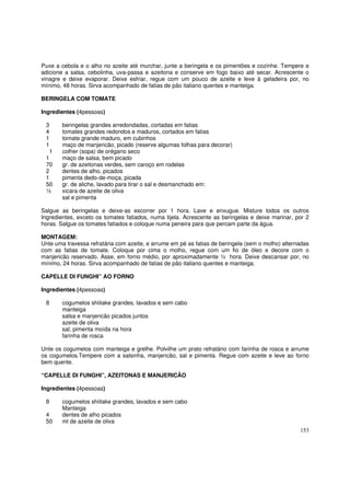 Puxe a cebola e o alho no azeite até murchar, junte a beringela e os pimentões e cozinhe. Tempere e
adicione a salsa, cebolinha, uva-passa e azeitona e conserve em fogo baixo até secar. Acrescente o
vinagre e deixe evaporar. Deixe esfriar, regue com um pouco de azeite e leve à geladeira por, no
mínimo, 48 horas. Sirva acompanhado de fatias de pão italiano quentes e manteiga.

BERINGELA COM TOMATE

Ingredientes (4pessoas)

 3      beringelas grandes arredondadas, cortadas em fatias
 4      tomates grandes redondos e maduros, cortados em fatias
 1      tomate grande maduro, em cubinhos
 1      maço de manjericão, picado (reserve algumas folhas para decorar)
  1     colher (sopa) de orégano seco
 1      maço de salsa, bem picado
 70     gr. de azeitonas verdes, sem caroço em rodelas
 2      dentes de alho, picados
 1      pimenta dedo-de-moça, picada
 50     gr. de aliche, lavado para tirar o sal e desmanchado em:
 ½      xicara de azeite de oliva
        sal e pimenta

Salgue as beringelas e deixe-as escorrer por 1 hora. Lave e enxugue. Misture todos os outros
Ingredientes, exceto os tomates fatiados, numa tijela. Acrescente as beringelas e deixe marinar, por 2
horas. Salgue os tomates fatiados e coloque numa peneira para que percam parte da água.

MONTAGEM:
Unte uma travessa refratária com azeite, e arrume em pé as fatias de beringela (sem o molho) alternadas
com as fatias de tomate. Coloque por cima o molho, regue com um fio de óleo e decore com o
manjericão reservado. Asse, em forno médio, por aproximadamente ½ hora. Deixe descansar por, no
mínimo, 24 horas. Sirva acompanhado de fatias de pão italiano quentes e manteiga.

CAPELLE DI FUNGHI” AO FORNO

Ingredientes (4pessoas)

 8      cogumelos shiitake grandes, lavados e sem cabo
        manteiga
        salsa e manjericão picados juntos
        azeite de oliva
        sal, pimenta moída na hora
        farinha de rosca

Unte os cogumelos com manteiga e grelhe. Polvilhe um prato refratário com farinha de rosca e arrume
os cogumelos.Tempere com a salsinha, manjericão, sal e pimenta. Regue com azeite e leve ao forno
bem quente.

“CAPELLE DI FUNGHI”, AZEITONAS E MANJERICÃO

Ingredientes (4pessoas)

 8      cogumelos shiitake grandes, lavados e sem cabo
        Manteiga
 4      dentes de alho picados
 50     ml de azeite de oliva
                                                                                                   153
 