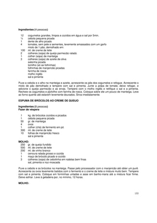 Ingredientes (4 pessoas)

 12    cogumelos grandes, limpos e cozidos em água e sal por 5min.
 ½     cebola pequena picada
 1     dente de alho picado
 4     tomates, sem pele e sementes, levemente amassados com um garfo
       miolo de 1 pão, demolhado em:
 100   ml. de creme de leite
 2     colheres (sopa) de queijo parmezão ralado
 1     colher (sopa) de manteiga
 3     colheres (sopa) de azeite de oliva
       salsinha picada
       tomilho (só as folhinhas)
       folhinhas de manjericão picadas
       farinha de rosca
       molho inglês
       sal e pimenta

Puxe a cebola e o alho na manteiga e azeite, acrescente os pés dos cogumelos e refogue. Acrescente o
miolo de pão demolhado e tempere com sal e pimenta. Junte a polpa de tomate, deixe refogar, e
adicione o queijo parmezão e as ervas. Tempere com o molho inglês e retifique o sal e a pimenta.
Recheie os cogumelos e p[olvilhe com farinha de rosca. Coloque sobre ele um pouco de manteiga. Leve
ao forno quente até estarem levemente dourados. Sirva imediatamente.

ESPUMA DE BRÓCOLOS AO CREME DE QUEIJO

Ingredientes (8 pessoas)
Fazer de véspera

 1     kg. de brócolos cozidos e picados
 1     cebola pequena picada
 50    gr. de manteiga
 4     ovos
 1     colher (chá) de fermento em pó
 300   ml. de creme de leite
 10    folhas de manjericão fresco
       sal e pimenta

MOLHO:
 250 gr. de queijo fundido
 500 ml. de creme de leite
 200 ml. de vinho branco
 1   cenoura ralada grosso e cozida
 1   maço de brócolo picado e cozido
 3   colheres (sopa) de cebolinha em rodelas bem finas
     sal, pimenta e noz-moscada

Puxe a cebola e os brócolos na manteiga. Passe pelo processador com o manjericão até obter um purê.
Acrescente os ovos levemente batidos com o fermento e o creme de leite e misture muito bem. Tempere
com sal e pimenta. Coloque em forminhas untadas e asse em banho-maria até a mistura ficar firme.
Deixe esfriar. Leve à geladeira por, no mínimo, 12 horas.

MOLHO:


                                                                                                155
 