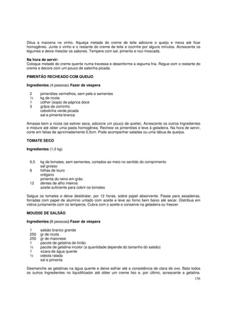 Dilua a maizena no vinho. Aqueça metade do creme de leite adicione o queijo e mexa até ficar
homogêneo. Junte o vinho e o restante do creme de leite e cozinhe por alguns minutos. Acrescente os
legumes e deixe mesclar os sabores. Tempere com sal, pimenta e noz-moscada.

Na hora de servir:
Coloque metade do creme quente numa travessa e desenforme a espuma fria. Regue com o restante do
creme e decore com um pouco de salsinha picada.

PIMENTÃO RECHEADO COM QUEIJO

Ingredientes (4 pessoas) Fazer de véspera

 2      pimentões vermelhos, sem pele e sementes
 ½      kg de ricota
 1      colher (sopa) de páprica doce
 3      grãos de cominho
        cebolinha verde picada
        sal e pimenta branca

Amasse bem a ricota (se estiver seca, adicione um pouco de azeite). Acrescente os outros Ingredientes
e misture até obter uma pasta homogênea. Recheie os pimentões e leve à geladeira. Na hora de servir,
corte em fatias de aprximadamente 0,5cm. Pode acompanhar saladas ou uma tábua de queijos.

TOMATE SECO

Ingredientes (1,0 kg)


 6,5    kg de tomates, sem sementes, cortados ao meio no sentido do comprimento
        sal grosso
 6      folhas de louro
        orégano
        pimenta do reino em grão
 12     dentes de alho inteiros
        azeite suficiente para cobrir os tomates

Salgue os tomates e deixe desidratar, por 12 horas, sobre papel absorvente. Passe para assadeiras,
forradas com papel de alumínio untado com azeite e leve ao forno bem baixo até secar. Distribua em
vidros juntamente com os temperos. Cubra com o azeite e conserve na geladeira ou freezer.

MOUSSE DE SALSÃO

Ingredientes (8 pessoas) Fazer de véspera

 1      salsão branco grande
 250    gr de ricota
 250    gr de maionese
 1      pacote de gelatina de limão
 ½      pacote de gelatina incolor (a quantidade depende do tamanho do salsão)
 1      xicara de água quente
 ½      cebola ralada
        sal e pimenta

Desmanche as gelatinas na água quente e deixe esfriar até a consistência de clara de ovo. Bata todos
os outros Ingredientes no liquidificador até obter um creme liso e, por último, acrescente a gelatina.
                                                                                                  156
 