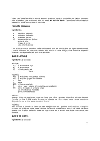 Molhe uma forma com furo no meio e disponha a mousse. Leve ao congelador por 2 horas e transfira
para a geladeira, por no mínimo, mais 12 horas. Na hora de servir: Desenforme numa travessa e
decore com alface cortada em tiras bem finas.

PIMENTÃO COM ALHO

Ingredientes

  4     pimentões amarelos
  4     pimentões vermelhos
  4     pimentões verdes
  10    dentes de alho em lâminas
        azeite de oliva
        vinagre de vinho
        sal e pimenta branca

Lave e seque bem os pimentões. Unte com azeite e asse em forno quente até a pele sair facilmente.
Corte os pimentões em tiras finas e junte o alho. Misture o azeite, vinagre, sal e pimenta e tempere o
pimentão Leve à geladeira por, no m’nimo, 48 horas.

QUICHE LORRAINE

Ingredientes (8 pessoas)

MASSA :
 100 gr de farinha de trigo
 40  gr de manteiga
 15  ml de água com sal
     1               gema

RECHEIO :
 120 gr de toucinho em cubinhos, bem frito
 120 gr de queijo gruyére em cubinhos
 2    ovos
 1    gema
 200 ml de creme de leite
 1    colher ( sopa ) rasa de farinha de trigo, peneirada com :
 1/2 colher de ( café ) de fermento em pó
      sal, pimenta e noz- moscada
      queijo parmezão ralado

MASSA :
Amasse a farinha e a manteiga até formar uma farofa. Junte a água e a gema e misture bem, até soltar das mãos.
Embrulhe em filme de PVC e deixe descansar, na geladeira, por 1 hora. Abra a massa, coloque numa forma
desmontável e asse no forno quente sem dourar. Reserve.

RECHEIO :
Bata os ovos, a farinha e o creme de leite. Tempere com sal , pimenta e noz-moscada. Coloque o
toucinho e o queijo na fôrma sobre a massa pré-assada. Cubra com a mistura de creme de leite e
polvilhe com o queijo parmezão. Asse em forno quente até o recheio estar firme e asuperfície bem
dourada.

QUICHE DE ENDÍVIA

Ingredientes (8 pessoas)
                                                                                                          157
 