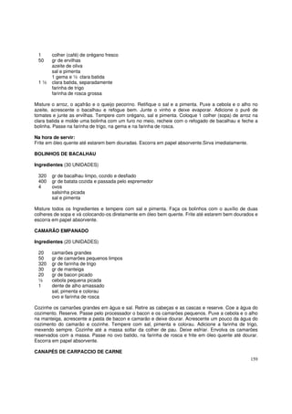 1      colher (café) de orégano fresco
 50     gr de ervilhas
        azeite de oliva
        sal e pimenta
        1 gema e ½ clara batida
 1½     clara batida, separadamente
        farinha de trigo
        farinha de rosca grossa

Misture o arroz, o açafrão e o queijo pecorino. Retifique o sal e a pimenta. Puxe a cebola e o alho no
azeite, acrescente o bacalhau e refogue bem. Junte o vinho e deixe evaporar. Adicione o purê de
tomates e junte as ervilhas. Tempere com orégano, sal e pimenta. Coloque 1 colher (sopa) de arroz na
clara batida e molde uma bolinha com um furo no meio, recheie com o refogado de bacalhau e feche a
bolinha. Passe na farinha de trigo, na gema e na farinha de rosca.

Na hora de servir:
Frite em óleo quente até estarem bem douradas. Escorra em papel absorvente.Sirva imediatamente.

BOLINHOS DE BACALHAU

Ingredientes (30 UNIDADES)

 320    gr de bacalhau limpo, cozido e desfiado
 400    gr de batata cozida e passada pelo espremedor
 4      ovos
        salsinha picada
        sal e pimenta

Misture todos os Ingredientes e tempere com sal e pimenta. Faça os bolinhos com o auxílio de duas
colheres de sopa e vá colocando-os diretamente em óleo bem quente. Frite até estarem bem dourados e
escorra em papel absorvente.

CAMARÃO EMPANADO

Ingredientes (20 UNIDADES)

 20     camarões grandes
 50     gr de camarões pequenos limpos
 320    gr de farinha de trigo
 30     gr de manteiga
 20     gr de bacon picado
 ½      cebola pequena picada
 1      dente de alho amassado
        sal, pimenta e colorau
        ovo e farinha de rosca

Cozinhe os camarões grandes em água e sal. Retire as cabeças e as cascas e reserve. Coe a água do
cozimento. Reserve. Passe pelo processador o bacon e os camarões pequenos. Puxe a cebola e o alho
na manteiga, acrescente a pasta de bacon e camarão e deixe dourar. Acrescente um pouco da água do
cozimento do camarão e cozinhe. Tempere com sal, pimenta e colorau. Adicione a farinha de trigo,
mexendo sempre. Cozinhe até a massa soltar da colher de pau. Deixe esfriar. Envolva os camarões
reservados com a massa. Passe no ovo batido, na farinha de rosca e frite em óleo quente até dourar.
Escorra em papel absorvente.

CANAPÉS DE CARPACCIO DE CARNE
                                                                                                  159
 