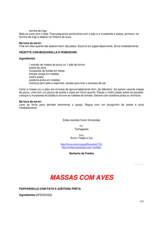 farinha de trigo
Bata os ovos com o leite. Faça pequenos sanduíches com o pão e a mussarela e passe, primeiro, na
farinha de trigo e depois na mistura de ovos.

Na hora de servir:
Frite em óleo quente até estarem bem dourados. Escorra em papel absorvente. Sirva imediatamente.

PIZZETTE CON MOZZARELLA E POMODORO

Ingredientes

       1 porção de massa de pizza ou 1 pão de forma
       azeite de oliva
       mussarela de búfala em fatias
       tomate cereja em rodelas
       molho pesto
       azeitona preta em rodelas
       anchova sem pele e espinhas, lavada para tirar o excesso de sal

Corte a massa (ou o pão) em círculos de aproximadamente 5cm. de diâmetro. Se estiver usando massa
de pizza, unte com um pouco de azeite e asse em forno quente. Passe o molho pesto sobre as pizzette,
coloque a mussarela de búfala e arrume as rodelas de tomate. Decore com azeitona preta ou anchova.

Na hora de servir:
Leve ao forno para derreter levemente o queijo. Regue com um pouquinho de azeite e sirva
imediatamente.



                                   Estas receitas foram fornecidas

                                                  Por:
                                             Tuttapasta

                                                 Para:
                                         Arroz, Feijão e Cia

                                 http://www.terravista.pt/Guincho/3741
                                  http://orbita.starmedia.com/~freibeto

                                        Norberto de Freitas


                                                                                            Todos os direitos estão reservados. Pode ser copiado desde que citada a fonte.




                        MASSAS COM AVES
PAPPARDELLE COM PATO E AZEITONA PRETA

Ingredientes (4PESSOAS)

                                                                                                                                        161
 