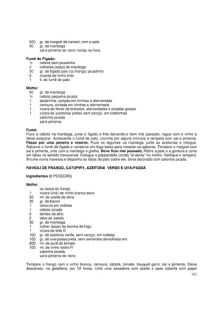 500     gr. de maigret de canard, com a pele
 50      gr. de manteiga
         sal e pimenta do reino moída na hora

Fumê de Fígado:
 ½    cebola bem picadinha
 2    colheres (sopa) de manteiga
 50   gr. de figado pato (ou frango) picadinho
 2    xicaras de vinho tinto
 1    lt. de fumê de pato

Molho:
 50      gr. de manteiga
 ½       cebola pequena picada
 1       abobrinha, cortada em tirinhas e aferventada
 1       cenoura, cortada em tirinhas e aferventada
 1       xicara de flores de brócolos, aferventadas e picadas grosso
 1       xicara de azeitonas pretas sem caroço, em rodelinhas
         salsinha picada
         sal e pimenta

Fumê:
Puxe a cebola na manteiga, junte o fígado e frite deixando-o bem mal passado, regue com o vinho e
deixe evaporar. Acrescente o fumê de pato, cozinhe por alguns minutos e tempere com sal e pimenta.
Passe por uma peneira e reserve. Puxe os legumes na manteiga, junte as azeitonas e refogue.
Adicione o fumê de fígado e conserve em fogo baixo para mesclar os sabores. Tempere o maigret com
sal e pimenta, unte com a manteiga e grelhe. Deve ficar mal passado. Retire a pele e a gordura e corte
em fatias no sentido transversal. Coloque o pappardelle cozido “al dente” no molho. Retifique o tempero.
Arrume numa travessa e disponha as fatias de pato sobre ele. Sirva decorado com salsinha picada.

RAVIOLI DE FRANGO, CATUPIRY, AZEITONA VERDE E UVA-PASSA

Ingredientes (8 PESSOAS)

Molho:
         os ossos do frango
 1       xicara (chá) de vinho branco seco
 20      ml. de azeite de oliva
 30      gr. de bacon
 1       cenoura em rodelas
 1       cebola picada
 2       dentes de alho
 2       talos de salsão
 30      gr. de manteiga
 1       colher (sopa) de farinha de trigo
 1       xicara de leite B
 100     gr. de azeitona verde, sem caroço, em rodelas
 100     gr. de uva-passa preta, sem sementes demolhada em:
 200     ml. de purê de tomate
 100     ml. de vinho Isidro R
         salsinha picada
         sal e pimenta do reino

Tempere o frango com o vinho branco, cenoura, cebola, tomate, bouquet garni, sal e pimenta. Deixe
descansar, na geladeira, por 12 horas. Unte uma assadeira com azeite e asse coberta com papel
                                                                                                    162
 