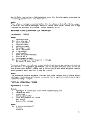 alumínio. Retire a carne e reserve. Volte os ossos ao forno e deixe dourar bem, passe para uma panela,
acrescente água e cozinhe por 3 horas. Coe e reserve.

Molho:
Puxe a cebola na manteiga, acrescente a farinha e deixe dourar bastante. Junte o fumê de frango, o purê
de tomate e o vinho Isidro e cozinhe para mesclar os sabores. Passe por uma peneira. Volte ao fogo,
incorpore o leite, a azeitona, a uva-passa e a salsinha. Retifique o tempero.

RAVIOLI DE PERDIZ (ou CODORNA) COM CHAMPIGNON

Ingredientes (8 PESSOAS)

Molho:
         os ossos da perdiz
 200     ml. de vinho Isidro R
 1       cenoura em rodelas
 1       cebola em rodelas
 2       tomates em rodelas
 1       bouquet garni fresco
 50      ml. de azeite de oliva
 50      gr. de manteiga
 1       cebola picadinha
 1       colher (sopa) de farinha de trigo
 1       xicara de leite B
 ¼       maço de salsinha picada
 300     gr. de champignon em lâminas, puxado na manteiga
         sal, pimenta do reino e zimbro

Tempere a perdiz com o vinho branco, cenoura, cebola, tomate, bouquet garni, sal, pimenta e zimbro.
Deixe descansar, fora da geladeira, por 12 horas. Unte uma assadeira com azeite e asse coberta com
papel alumínio. Retire a carne e reserve. Volte os ossos ao forno e deixe dourar bem, passe para uma
panela, acrescente água e cozinhe por 3 horas. Coe e reserve.

Molho:
Puxe a cebola na manteiga, acrescente a farinha e deixe dourar bastante. Junte o fumê de perdiz e
cozinhe para mesclar os sabores. Passe por uma peneira. Volte ao fogo, incorpore o leite, o champignon
e a salsinha. Retifique o tempero.

TORTELONI DE FOIE GRAS FRESCO

Ingredientes (6 PESSOAS)

Recheio:
 ½     kg de figado de ganso ou pato fresco, cortado em pedaços pequenos
 1     dente de alho picado
 1     cebola picada
       conhaque para flambar
 1     colher (sopa) de bacon frito e picado
       sal e pimenta
       óleo de milho e manteiga

Molho:
 40    gr de funghi porcini secchi
       manteiga
       conhaque
                                                                                                   163
 