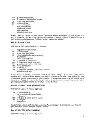 400    gr. de ervilha congelada
 400    gr. de salmão defumado em tirinhas
 50     ml. de vinho branco seco
 50     gr. de manteiga
 50     ml. de azeite de oliva
 1      lt. de purê de tomate
        folhinhas de alecrim
        salsinha picada
        sal e pimenta do reino

Puxe a cebola no azeite e manteiga, junte o cogumelo e refogue. Acrescente a ervilha, regue com o
vinho e deixe evaporar. Adicione o salmão e tempere com o alecrim. Incorpore o purê de tomates e
cozinhe para mesclar os sabores. Retifique o tempere e adicione a salsinha.

MOLHO DE SIRI E RÚCULA

INGREDIENTES (1 kg de massa - 8 a 10 pessoas)

 1      maço de rúcula, em tirinhas
 50     gr. de manteiga
 50     ml. de vinho branco seco
 50     ml. de azeite de oliva, perfumado com:
 1      dente de alho
 1      cebola pequena picada
 300    gr. de carne de siri enlatada
 200    gr. de presunto gordo, em tirinhas
 20     gr. de bacon, cortado em cubinhos
 250    ml. de creme de leite
 350    ml. de leite B
 300    gr. de tomate, sem pele e caroço, em cubinhos
        sal e pimenta do reino

Puxe a cebola na manteiga, acrescente a metade da rúcula e refogue. Regue com o vinho e deixe
evaporar. Bata no liquidificador e reserve. Puxe o bacon no azeite, acrescente o siri e refogue. Adicione
o presunto e cozinhe para mesclar os sabores. Aqueça o refogado de rúcula, junte o creme de leite e
deixe ferver. Acrescente o siri e Cozinhe até obter uma consistência cremosa. Tempere com sal e
pimenta e junte a rúcula restante. Deixe no fogo por mais 1 minuto.

MOLHO DE TOMATE SECO AO MANJERICÃO

INGREDIENTES (1kg de massa - 6 pessoas)

 190    gr. de tomate seco
 1      maço de manjericão (só as folhas)
 40     ml de azeite
 600    ml de purê de tomate bem incorpado
 200    ml de água
        sal e pimenta

Puxe o tomate seco no azeite e junte o manjericão. Acrescente o purê de tomates e a água . Cozinhe
para mesclar os sabores. Tempere com sal e pimenta.

MOLHO SUAVE DE QUEIJO COM UVAS

INGREDIENTES (1kg de massa - 6 pessoas)
                                                                                                     171
 