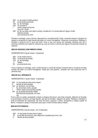 200   gr. de queijo fundido gruyére
  50    gr de queijo parmezão
  100   gr. de manteiga
  750   ml. de leite B
  1     colher (sopa) de farinha
        suco de 1 limão
  200   gr. de uva itália, sem pele e caroço, cortada em 4 e conservada em água e limão
        salsinha picada
        sal e pimenta do reino

Derreta a manteiga, junte a farinha, desmanche e vá adicionando o leite, mexendo sempre. Incorpore os
queijos e conserve em fogo brando até obter um creme homogêneo. Passe por uma peneira. Retifique o
tempero e perfume com o suco de limão. Puxe a uva num pouco de manteiga, tempere com sal e
pimenta e polvilhe com salsinha. Adicione as uvas ao molho e cozinhe por alguns minutos até mesclar os
sabores.

MOLHO ROSADO COM PIMENTA ROSA

INGREDIENTES (1kg de massa - 6 pessoas)

  500   ml de molho branco
  500   ml de purê de tomate
  100   gr. de manteiga
  ½     cebola
  50    gr de pimenta rosa

Puxe a cebola na manteiga, junte o molho branco e o purê de tomate. Incorpore bem e conserve em fogo
brando até obter um creme homogêneo. Passe por uma peneira. Tempere com sal e perfume com a
pimenta rosa.

MOLHO ALL’ARRABIATA

INGREDIENTES (1 kg de massa - 6 pessoas)

 200    ml. de azeite de oliva extra-virgem
 6      dentes de alho picados
 120    gr. de bacon, em tirinhas
 1      kg. de tomate molho, picado
 1      colher (sopa) de pimentas picadas
 100    gr. de queijo parmezão ralado
        folhinhas de manjericão, em tiras
        sal
Puxe o alho no azeite, acrescente o bacon e refogue até dourar, sem ficar crocante. Adicione os tomates
e as pimentas e cozinhe, em fogo brando, até que os tomates separem do azeite. Retifique o tempero e
junte as folhinhas de manjericão. Na hora de servir, aqueça o molho, acrescente a massa cozida “al
dente”, incorpore o queijo e mexa bem para que o molho envolva toda a massa.

MOLHO PUTTANESCA

INGREDIENTES (1kg de massa - 8 a 10 pessoas)

  200   ml. de azeite de oliva extra-virgem
  75    gr de filés de anchova, sem espinhas e lavados para tirar o sal
  3     dentes de alho picados
                                                                                                   172
 