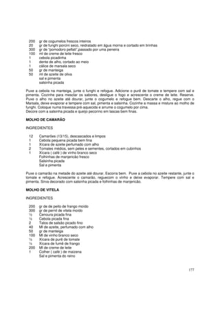 200   gr de cogumelos frescos inteiros
 20    gr de funghi porcini seco, reidratado em água morna e cortado em tirinhas
 300   gr de “pomodoro pellati”,passado por uma peneira
 100   ml de creme de leite fresco
 1     cebola picadinha
 1     dente de alho, cortado ao meio
 1     cálice de marsala seco
 50    gr de manteiga
 50    ml de azeite de oliva
       sal e pimenta
       salsinha picada

Puxe a cebola na manteiga, junte o funghi e refogue. Adicione o purê de tomate e tempere com sal e
pimenta. Cozinhe para mesclar os sabores, desligue o fogo e acrescente o creme de leite. Reserve.
Puxe o alho no azeite até dourar, junte o cogumelo e refogue bem. Descarte o alho, regue com o
Marsala, deixe evaporar e tempere com sal, pimenta e salsinha. Cozinhe a massa e misture ao molho de
funghi. Coloque numa travessa pré-aquecida e arrume o cogumelo por cima.
Decore com a salsinha picada e queijo pecorino em lascas bem finas.

MOLHO DE CAMARÃO

INGREDIENTES

 12    Camarões (13/15), descascados e limpos
 1     Cebola pequena picada bem fina
 1     Xícara de azeite perfumado com alho
 2     Tomates médios, sem peles e sementes, cortados em cubinhos
 1     Xícara ( café ) de vinho branco seco
       Folhinhas de manjericão fresco
       Salsinha picada
       Sal e pimenta

Puxe o camarão na metade do azeite até dourar. Escorra bem. Puxe a cebola no azeite restante, junte o
tomate e refogue. Acrescente o camarão, reguecom o vinho e deixe evaporar. Tempere com sal e
pimenta. Sirva decorado com salsinha picada e folhinhas de manjericão.

MOLHO DE VITELA

INGREDIENTES

 200   gr de de peito de frango moído
 300   gr de pernil de vitela moído
 ½     Cenoura picada fina
 ½     Cebola picada fina
 2     Talos de salsão picado fino
 40    Ml de azeite, perfumado com alho
 50    gr de manteiga
 100   Ml de vinho branco seco
 ½     Xícara de purê de tomate
 ½     Xícara de fumê de frango
 200   Ml de creme de leite
 1     Colher ( café ) de maizena
       Sal e pimenta do reino


                                                                                                 177
 