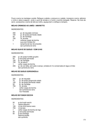 Puxe a carne na manteiga e azeite. Refogue a cebola, a cenoura e o salsão, incorpore a carne, adicione
o vinho e deixe evaporar. Junte o purê de tomate e o fumê e cozinhe tampado. Reserve. Na hora de
servir, acrescente o creme de leite ao molho, aqueça bem e retifique o tempero.

MOLHO CREMOSO AO LIMÃO / AMARETTO

INGREDIENTES

 200        gr. de requeijão cremoso
 150        gr. de queijo parmezão ralado
 50         gr. de manteiga
 750        ml. de leite
 2          colheres (sopa) de farinha
            suco de 2 limões OU
 1          tampinha de licor de amaretto
            sal e pimenta do reino

MOLHO SUAVE DE QUEIJO / COM UVAS

INGREDIENTES

 200     gr. de queijo fundido gruyére
 50      gr de queijo parmezão
 100     gr. de manteiga
 750     ml. de leite B
 1       colher (sopa) de farinha
 200     gr. de uva itália, sem pele e caroço, cortada em 4 e conservada em água e limão
         sal e pimenta do reino

MOLHO DE QUEIJO GORGONZOLA

INGREDIENTES

 200      gr. de requeijão
 75       gr. de queijo gorgonzola ralado
 100      gr. de queijo parmezão ralado
 50       gr. de manteiga
 750      ml. de leite
 1        colher (sopa) de farinha
          sal e pimenta do reino
          noz-moscada

MOLHO DE FUNGHI SECCHI

INGREDIENTES

 50      gr de funghi secchi
 ½       cebola pequena
 100     ml de vinho branco seco
 750     ml de leite
 1       colher (sopa) de farinha de trigo
 30      gr de queijo parmezão
 50      gr de manteiga
         salsinha picada
         sal e pimenta
                                                                                                  178
 