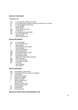 MOLHO AI TRE FUNGHI

INGREDIENTES

 150    gr. de cogumelo shiitake, em tirinhas
 35     gr. de funghi secchi, fervido em água e vinho branco, em tirinhas
 75     gr. de champignon em laminas
 50     gr. de manteiga
 ½      cebola ralada
 100    ml. de vinho branco seco
 500    ml. de leite B
 30     gr. de queijo parmezão ralado
 200    ml. de fumê de frango
        salsinha picada
        sal e pimenta do reino

MOLHO BOLONHESA

 120    gr. de manteiga
 50     ml. de azeite de oliva
 1      cebola picada
 1      dente grande de alho picado
 1      cenoura picada
 1      talo de salsão picado
 100    gr de bacon picado
 350    gr de lombo de porco moído
 400    gr de patinho moído
 50     gr de linguiça moída
 2      fígados de frango picados (opcional)
 250    ml de vinho tinto
 500    ml de caldo de carne
 500    ml de purê de tomate
 50     ml de leite
        salsinha picada
        sal e pimenta

MOLHO FERRUGEM

 500   gr de paleta ou acém de boi
 150   gr de ossos de boi com tutano, em pedaços
 15    ml de azeite
 10    gr de banha de porco
 ½     cenoura em rodelas
 ½     cebola em rodela
 1     dente de alho picado
 1     talo de salsão
       salsinha, tomilho, louro
       sal e pimenta em grão
 50    gr de manteiga
 40    gr de farinha
 50    ml de vinho tinto

MOLHO DE TOMATE SECO COM PRESUNTO CRÚ

                                                                            179
 
