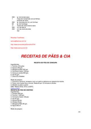 300     gr. de tomate seco
 1       maço de manjericão (só as folhas)
         pimenta do reino
 200     gr. de presunto crú, em tirinhas
 60      gr. de manteiga
 ½       xicara de vinho branco seco
 500     ml. de leite B
 250     ml. de creme de leite
         Sal



Receitas TuttaPasta

samua@samua.com.br

http://www.terravista.pt/Guincho/3741

http://www.samua.com.br




               RECEITAS DE PÃES & CIA
                                  RECEITA DE PÃO DE CENOURA
Ingredientes:
1. Farinha. 02 quilos
2. Açúcar 250 grs.
3. Margarina Bolo 200 grs.
4. Fermento fresco 150 grs.
5. Cenoura cozida 800 grs.
6. Sal 20 grs.
7. Ovos 03 unidades

Modo de preparo:
1. Cozinhe a cenoura, amasse-a com um garfo e adicione ao restante da receita.
2. Fazer uma massa lisa e enxuta. Reserve por 10 minutos e cilindre.
3. Modele os pães a gosto.
OBS. Massa direta, forno a 200ºC.
Volta ao inicio
RECEITA DE PÃO DE CENTEIO
Ingredientes:
1. Centeio 600 grs.
2. Farinha 1.400 grs.
3. Fermento fresco 150 grs.
4. Sal 40 grs.
5. Açúcar 80 grs.
6. Arkady 20 grs.
7. Margarina Bolo 80 grs.
8. Água 300 ml

Modo de preparo:

                                                                                 180
 