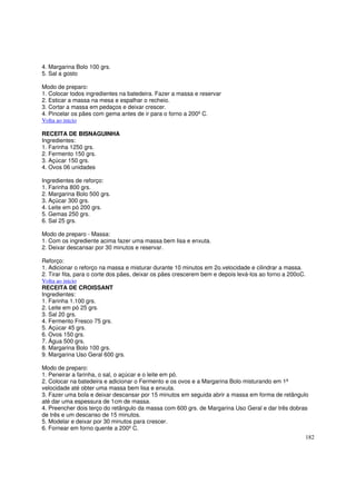 4. Margarina Bolo 100 grs.
5. Sal a gosto

Modo de preparo:
1. Colocar todos ingredientes na batedeira. Fazer a massa e reservar
2. Esticar a massa na mesa e espalhar o recheio.
3. Cortar a massa em pedaços e deixar crescer.
4. Pincelar os pães com gema antes de ir para o forno a 200º C.
Volta ao inicio

RECEITA DE BISNAGUINHA
Ingredientes:
1. Farinha 1250 grs.
2. Fermento 150 grs.
3. Açúcar 150 grs.
4. Ovos 06 unidades

Ingredientes de reforço:
1. Farinha 800 grs.
2. Margarina Bolo 500 grs.
3. Açúcar 300 grs.
4. Leite em pó 200 grs.
5. Gemas 250 grs.
6. Sal 25 grs.

Modo de preparo - Massa:
1. Com os ingrediente acima fazer uma massa bem lisa e enxuta.
2. Deixar descansar por 30 minutos e reservar.

Reforço:
1. Adicionar o reforço na massa e misturar durante 10 minutos em 2o.velocidade e cilindrar a massa.
2. Tirar fita, para o corte dos pães, deixar os pães crescerem bem e depois levá-los ao forno a 200oC.
Volta ao inicio
RECEITA DE CROISSANT
Ingredientes:
1. Farinha 1.100 grs.
2. Leite em pó 25 grs.
3. Sal 20 grs.
4. Fermento Fresco 75 grs.
5. Açúcar 45 grs.
6. Ovos 150 grs.
7. Água 500 grs.
8. Margarina Bolo 100 grs.
9. Margarina Uso Geral 600 grs.

Modo de preparo:
1. Peneirar a farinha, o sal, o açúcar e o leite em pó.
2. Colocar na batedeira e adicionar o Fermento e os ovos e a Margarina Bolo misturando em 1ª
velocidade até obter uma massa bem lisa e enxuta.
3. Fazer uma bola e deixar descansar por 15 minutos em seguida abrir a massa em forma de retângulo
até dar uma espessura de 1cm de massa.
4. Preencher dois terço do retângulo da massa com 600 grs. de Margarina Uso Geral e dar três dobras
de três e um descanso de 15 minutos.
5. Modelar e deixar por 30 minutos para crescer.
6. Fornear em forno quente a 200º C.
                                                                                                     182
 