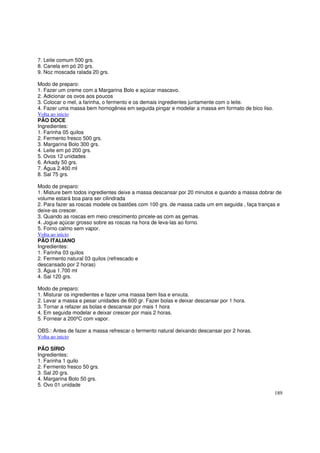 7. Leite comum 500 grs.
8. Canela em pó 20 grs.
9. Noz moscada ralada 20 grs.

Modo de preparo:
1. Fazer um creme com a Margarina Bolo e açúcar mascavo.
2. Adicionar os ovos aos poucos
3. Colocar o mel, a farinha, o fermento e os demais ingredientes juntamente com o leite.
4. Fazer uma massa bem homogênea em seguida pingar e modelar a massa em formato de bico liso.
Volta ao inicio
PÃO DOCE
Ingredientes:
1. Farinha 05 quilos
2. Fermento fresco 500 grs.
3. Margarina Bolo 300 grs.
4. Leite em pó 200 grs.
5. Ovos 12 unidades
6. Arkady 50 grs.
7. Água 2.400 ml
8. Sal 75 grs.

Modo de preparo:
1. Misture bem todos ingredientes deixe a massa descansar por 20 minutos e quando a massa dobrar de
volume estará boa para ser cilindrada
2. Para fazer as roscas modele os bastões com 100 grs. de massa cada um em seguida , faça tranças e
deixe-as crescer.
3. Quando as roscas em meio crescimento pincele-as com as gemas.
4. Jogue açúcar grosso sobre as roscas na hora de leva-las ao forno.
5. Forno calmo sem vapor.
Volta ao inicio
PÃO ITALIANO
Ingredientes:
1. Farinha 03 quilos
2. Fermento natural 03 quilos (refrescado e
descansado por 2 horas)
3. Água 1.700 ml
4. Sal 120 grs.

Modo de preparo:
1. Misturar os ingredientes e fazer uma massa bem lisa e enxuta.
2. Levar a massa e pesar unidades de 600 gr. Fazer bolas e deixar descansar por 1 hora.
3. Tornar a refazer as bolas e descansar por mais 1 hora
4. Em seguida modelar e deixar crescer por mais 2 horas.
5. Fornear a 200ºC com vapor.

OBS.: Antes de fazer a massa refrescar o fermento natural deixando descansar por 2 horas.
Volta ao inicio

PÃO SÍRIO
Ingredientes:
1. Farinha 1 quilo
2. Fermento fresco 50 grs.
3. Sal 20 grs.
4. Margarina Bolo 50 grs.
5. Ovo 01 unidade
                                                                                                189
 