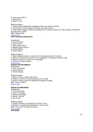 6. Leite comum 200 ml
7. Água 200 ml
8. Açúcar 10 grs.

Modo de preparo:
1. Colocar todos ingredientes na batedeira, fazer uma massa e cilindrar
2. Tirar embira e cortar os pães com 50 grs. de massa cada um.
3. Fazer bolinha reservar coberto com plástico por 10 minutos, esticar com rolo ou passar no cilindro e
por para assar a 250ºC.
OBS.: Massa direta.
Volta ao inicio
PETIT FOUR DE CHOCOLATE

Ingredientes:
1. Farinha 700 grs.
2. Clara 150 grs.
3. Leite comum 150 ml
4. Margarina Bolo 500 grs.
5. Açúcar 300 grs.
6. Cacau 50 grs.

Modo de preparo:
1. Bater a Margarina Bolo e o açúcar em 3ª velocidade durante 12 minutos.
2. Adicionar as claras aos poucos, em 2ª velocidade e em seguida, adicionar o leite.
3. Mistura a farinha e o cacau em 1ª velocidade.
4. Colocar na manga e pingar.
Volta ao inicio
RECEITA DE ROCAMBOLE
Ingredientes:
1. Ovos 12 unidades
2. Açúcar 250 grs.
3. Farinha 250 grs.

Modo de preparo:
1. Bater os ovos e o açúcar até montar.
2. Peneirar a farinha e mexer lentamente com as mãos.
3. Dividir a massa e assar em assadeiras forradas com papel.
OBS.: Forno a 180ºC.
Volta ao inicio

MASSA DE EMPADINHA
Ingredientes:
1. Farinha 03 quilos
2. Clara 10 unidades
3. Gemas 04 unidades
4. Banha 1.500 grs.
5. Sal 100 grs.

Modo de preparo:
1. Colocar a farinha na mesa abrir um circulo no meio
2. Adicionar o restante dos ingredientes e misturar tudo.
OBS.: Dar o ponto na massa com água.
Volta ao inicio
ARLEQUIM

                                                                                                      190
 