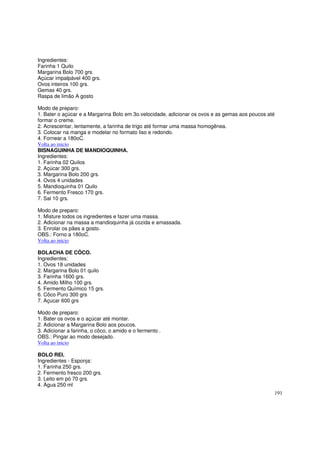 Ingredientes:
Farinha 1 Quilo
Margarina Bolo 700 grs.
Açúcar impalpável 400 grs.
Ovos inteiros 100 grs.
Gemas 40 grs.
Raspa de limão A gosto

Modo de preparo:
1. Bater o açúcar e a Margarina Bolo em 3o.velocidade, adicionar os ovos e as gemas aos poucos até
formar o creme.
2. Acrescentar, lentamente, a farinha de trigo até formar uma massa homogênea.
3. Colocar na manga e modelar no formato liso e redondo.
4. Fornear a 180oC.
Volta ao inicio
BISNAGUINHA DE MANDIOQUINHA.
Ingredientes:
1. Farinha 02 Quilos
2. Açúcar 300 grs.
3. Margarina Bolo 200 grs.
4. Ovos 4 unidades
5. Mandioquinha 01 Quilo
6. Fermento Fresco 170 grs.
7. Sal 10 grs.

Modo de preparo:
1. Misture todos os ingredientes e fazer uma massa.
2. Adicionar na massa a mandioquinha já cozida e amassada.
3. Enrolar os pães a gosto.
OBS.: Forno a 180oC.
Volta ao inicio

BOLACHA DE CÔCO.
Ingredientes:
1. Ovos 18 unidades
2. Margarina Bolo 01 quilo
3. Farinha 1600 grs.
4. Amido Milho 100 grs.
5. Fermento Químico 15 grs.
6. Côco Puro 300 grs
7. Açucar 600 grs

Modo de preparo:
1. Bater os ovos e o açúcar até montar.
2. Adicionar a Margarina Bolo aos poucos.
3. Adicionar a farinha, o côco, o amido e o fermento .
OBS.: Pingar ao modo desejado.
Volta ao inicio

BOLO REI.
Ingredientes - Esponja:
1. Farinha 250 grs.
2. Fermento fresco 200 grs.
3. Leito em pó 70 grs.
4. Água 250 ml
                                                                                                 191
 