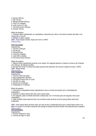 2. Açúcar 300 grs.
3. Sal 150 grs.
4. Margarina Bolo 500 grs.
5. Ovos 10 unidades
6. Leite comum 01 litro
7. Fermento fresco 500 grs.
8. Arkady 100 grs.

Modo de preparo:
1. Coloque todos ingredientes na massadeira e deixando por ultimo o fermento amasse até obter uma
massa lisa e enxuta.
2. Modele os pães a gosto.
OBS.: Essa massa é direta. Asse com forno a 180ºC.
Volta ao inicio

PÃO FOLHADO
Ingredientes:
1. Farinha 2.500 grs.
2. Sal 50 grs.
3. Arkady 25 grs.
4. Ovos 03 unidades
5. Leite 500 unidades
6. Fermento fresco 200 grs.

Modo de preparo:
1. Misture todos ingredientes fazendo uma massa. Em seguida espiche a massa na mesa e de 3 dobras
com 200 grs. de Margarina Bolo.
2. De dois fios fundo na lateral dos pães quando eles dobrarem de volume e depois fornear a 180ºC.
OBS.: Massa direta.
Volta ao inicio
PÃO FRANCÊS
Ingredientes:
1. Farinha 100% 50 quilos
2. Água gelada 60% 30 litros
3. Fermento Fresco 02% 01 quilo
4. Sal 02% 01 quilo
5. Gordura 01% 500 grs.
6. Preparado 01% 500 grs.

Modo de preparo:
1. Leve para a massadeira todos ingredientes e de os minutos de acordo com a velocidade da
massadeira.
2. Quando a massa estiver bem lisa, leve-a para mesa.
3. Em seguida, pese e embole deixando-a descansar uns 10 minutos para em seguida, levar para
modeladora.
4. Após modelar deixe aprontar bem nos armários antes de levar ao forno que já deve estar bem
evaporado.

OBS.: Esta massa deve ser bem mole, por isso já leva o preparado para que a massa fique macia e os
pães no armário no armário resistirão sem perigo se passar do ponto dando mais garantia para o padeiro
Volta ao inicio
PÃO INTEGRAL
Ingredientes:
1. Farinha integral 01 quilo
2. Farinha de trigo 01 quilo
                                                                                                    196
 
