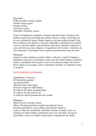 Decoração
Folhas de alface, rúcula e agrião
Tomate cereja a gosto
Tomate comum
Azeitonas a gosto
Pimentões vermelhos a gosto
Corte as beringelas ao comprido, em fatias não muito finas. Coloque-as de
molho na água com sal durante dez minutos. Deixe as fatias escorrendo, em
pé, no escorredor de massa. Depois seque-as com uma toalha de papel. Unte
uma assadeira ( não aderente ) com óleo. Disponha as beringelas na assadeira
e asse-as em forno médio, pelo período de duas horas. Quando começarem a
assar, pulverize-as com o orégano, vá regando-as com o azeite e virando-as de
vez em quando. Caso fiquem secas, regue-as com um pouco mais de azeite.
Montagem
Arrume em uma saladeira ou prato a alface, a rúcula e o agrião. Coloque as
beringelas e decore-as com tomate-cereja, rosas de tomate comum e azeitonas.
Espete os pimentões em um garfo e asse-os na chama do fogão, até ficarem
pretos. Raspe a casca preta, corte os pimentões em fatias ao comprido e junte-
os ao prato.

ALCACHOFRAS AO MOLHO

Ingredientes ( 4 pessoas )
04 Alcachofras grandes
Suco de um limão
100 ml de óleo extravirgem
50 ml de vinagre de vinho branco
02 colheres de chá de mostarda Dijon
02 colheres de café rasas de sal
½ colher de café de pimenta-do-reino moída

Montagem
Miolos de três escarolas crespas
100 gr. De queijo parmesão cortado em pequenas lascas
04 meias alcachofras, com as folhas, para decorar (optativo)
Corte as folhas das alcachofras, deixando somente os fundos. Leve-as a
cozinhar por trinta minutos, juntamente com o suco de limão. Escorra as
alcachofras e reserve os fundos. Junte todos os ingredientes do molho,


                                                                             2
 