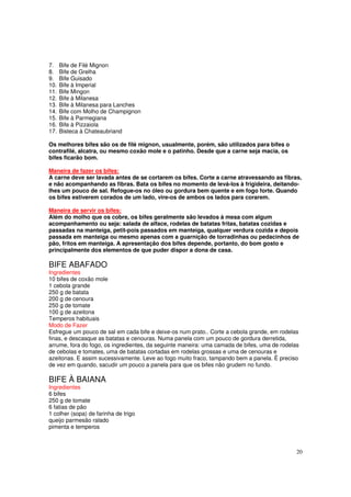 7.    Bife de Filé Mignon
8.    Bife de Grelha
9.    Bife Guisado
10.   Bife à Imperial
11.   Bife Mingon
12.   Bife à Milanesa
13.   Bife à Milanesa para Lanches
14.   Bife com Molho de Champignon
15.   Bife à Parmegiana
16.   Bife à Pizzaiola
17.   Bisteca à Chateaubriand

Os melhores bifes são os de filé mignon, usualmente, porém, são utilizados para bifes o
contrafilé, alcatra, ou mesmo coxão mole e o patinho. Desde que a carne seja macia, os
bifes ficarão bom.

Maneira de fazer os bifes:
A carne deve ser lavada antes de se cortarem os bifes. Corte a carne atravessando as fibras,
e não acompanhando as fibras. Bata os bifes no momento de levá-los à frigideira, deitando-
lhes um pouco de sal. Refogue-os no óleo ou gordura bem quente e em fogo forte. Quando
os bifes estiverem corados de um lado, vire-os de ambos os lados para corarem.

Maneira de servir os bifes:
Além do molho que os cobre, os bifes geralmente são levados à mesa com algum
acompanhamento ou seja: salada de alface, rodelas de batatas fritas, batatas cozidas e
passadas na manteiga, petit-pois passados em manteiga, qualquer verdura cozida e depois
passada em manteiga ou mesmo apenas com a guarnição de torradinhas ou pedacinhos de
pão, fritos em manteiga. A apresentação dos bifes depende, portanto, do bom gosto e
principalmente dos elementos de que puder dispor a dona de casa.

BIFE ABAFADO
Ingredientes
10 bifes de coxão mole
1 cebola grande
250 g de batata
200 g de cenoura
250 g de tomate
100 g de azeitona
Temperos habituais
Modo de Fazer
Esfregue um pouco de sal em cada bife e deixe-os num prato.. Corte a cebola grande, em rodelas
finas, e descasque as batatas e cenouras. Numa panela com um pouco de gordura derretida,
arrume, fora do fogo, os ingredientes, da seguinte maneira: uma camada de bifes, uma de rodelas
de cebolas e tomates, uma de batatas cortadas em rodelas grossas e uma de cenouras e
azeitonas. E assim sucessivamente. Leve ao fogo muito fraco, tampando bem a panela. É preciso
de vez em quando, sacudir um pouco a panela para que os bifes não grudem no fundo.

BIFE À BAIANA
Ingredientes
6 bifes
250 g de tomate
6 fatias de pão
1 colher (sopa) de farinha de trigo
queijo parmesão ralado
pimenta e temperos



                                                                                              20
 