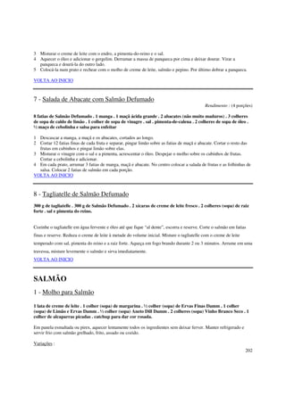 3 Misturar o creme de leite com o endro, a pimenta-do-reino e o sal.
4 Aquecer o óleo e adicionar o gergelim. Derramar a massa de panqueca por cima e deixar dourar. Virar a
  panqueca e dourá-la do outro lado.
5 Colocá-la num prato e rechear com o molho de creme de leite, salmão e pepino. Por último dobrar a panqueca.

VOLTA AO INICIO



7 - Salada de Abacate com Salmão Defumado
                                                                                            Rendimento : (4 porções)

8 fatias de Salmão Defumado . 1 manga . 1 maçã ácida grande . 2 abacates (não muito maduros) . 3 colheres
de sopa de caldo de limão . 1 colher de sopa de vinagre . sal . pimenta-de-calena . 2 colheres de sopa de óleo .
½ maço de cebolinha e salsa para enfeitar

1 Descascar a manga, a maçã e os abacates, cortados ao longo.
2 Cortar 12 fatias finas de cada fruta e separar, pingar limão sobre as fatias de maçã e abacate. Cortar o resto das
  frutas em cubinhos e pingar limão sobre elas.
3 Misturar o vinagre com o sal e a pimenta, acrescentar o óleo. Despejar o molho sobre os cubinhos de frutas.
  Cortar a cebolinha e adicionar.
4 Em cada prato, arrumar 3 fatias de manga, maçã e abacate. No centro colocar a salada de frutas e as folhinhas de
  salsa. Colocar 2 fatias de salmão em cada porção.
VOLTA AO INICIO



8 - Tagliatelle de Salmão Defumado
300 g de tagliatelle . 300 g de Salmão Defumado . 2 xícaras de creme de leite fresco . 2 colheres (sopa) de raiz
forte . sal e pimenta do reino.


Cozinhe o tagliatelle em água fervente e óleo até que fique “al dente”, escorra e reserve. Corte o salmão em fatias
finas e reserve. Reduza o creme de leite à metade do volume inicial. Misture o tagliatelle com o creme de leite
temperado com sal, pimenta do reino e a raiz forte. Aqueça em fogo brando durante 2 ou 3 minutos. Arrume em uma
travessa, misture levemente o salmão e sirva imediatamente.
VOLTA AO INICIO



SALMÃO
1 - Molho para Salmão

1 lata de creme de leite . 1 colher (sopa) de margarina . ½ colher (sopa) de Ervas Finas Damm . 1 colher
(sopa) de Limão e Ervas Damm . ½ colher (sopa) Aneto Dill Damm . 2 colheres (sopa) Vinho Branco Seco . 1
colher de alcaparras picadas . catchup para dar cor rosada.

Em panela esmaltada ou pirex, aquecer lentamente todos os ingredientes sem deixar ferver. Manter refrigerado e
servir frio com salmão grelhado, frito, assado ou cozido.

Variações :
                                                                                                                  202
 