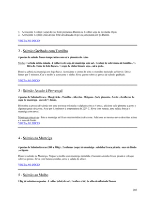 1. Acrescente 1 colher (sopa) de raiz forte preparada Damm ou 1 colher sopa de mostarda Dijon
2. Acrescente 1 colher (chá) de raiz forte desidratada em pó ou a mostarda em pó Damm.

VOLTA AO INICIO



2 - Salmão Grelhado com Tomilho
4 postas de salmão fresco temperadas com sal e pimenta do reino

Molho: 1 cebola média ralada . 2 colheres de sopa de manteiga sem sal . 1 colher de sobremesa de tomilho . ½
        litro de creme de leite fresco . ½ copo de vinho branco seco . sal a gosto

Doure a cebola na manteiga em fogo baixo. Acrescente o creme de leite e o tomilho mexendo até ferver. Deixe
ferver por 3 minutos. Coe o molho e acrescente o vinho. Sirva quente sobre as postas de salmão grelhado.

VOLTA AO INICIO



3 - Salmão Assado à Provençal
4 postas de Salmão fresco . Manjericão . Tomilho . Alecrim . Orégano . Sal e pimenta . Azeite . 4 colheres de
sopa de manteiga . suco de ½ limão.

Disponha as postas de salmão em uma travessa refratária e salpique com as 4 ervas, adicione sal e pimenta a gosto e
algumas gotas de azeite. Asse por 15 minutos à temperatura de 220o C. Sirva com batatas, uma salada fresca e
manteiga com ervas.

Manteiga com ervas : Bata a manteiga até ficar em consistência de creme. Adicione as mesmas ervas descritas acima
e o suco de limão.
VOLTA AO INICIO




4 - Salmão na Manteiga

4 postas de Salmão frescas (200 a 300g) . 2 colheres (sopa) de manteiga . salsinha fresca picada . suco de limão
. orégano

Doure o salmão na Manteiga. Prepare o molho com manteiga derretida e bastante salsinha fresca picada e coloque
sobre as postas. Sirva com batatas cozidas, arroz e salada de alface.

VOLTA AO INICIO



5 - Salmão ao Molho
1 Kg de salmão em postas . 1 colher (chá) de sal . 1 colher (chá) de alho desidratado Damm


                                                                                                                203
 