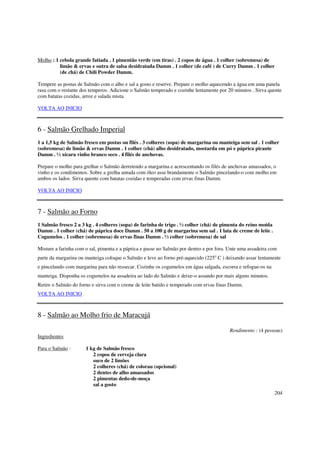 Molho : 1 cebola grande fatiada . 1 pimentão verde (em tiras) . 2 copos de água . 1 colher (sobremesa) de
          limão & ervas e outra de salsa desidratada Damm . 1 colher (de café ) de Curry Damm . 1 colher
          (de chá) de Chili Powder Damm.

Tempere as postas de Salmão com o alho e sal a gosto e reserve. Prepare o molho aquecendo a água em uma panela
rasa com o restante dos temperos. Adicione o Salmão temperado e cozinhe lentamente por 20 minutos . Sirva quente
com batatas cozidas, arroz e salada mista.

VOLTA AO INICIO



6 - Salmão Grelhado Imperial
1 a 1,5 kg de Salmão fresco em postas ou filés . 3 colheres (sopa) de margarina ou manteiga sem sal . 1 colher
(sobremesa) de limão & ervas Damm . 1 colher (chá) alho desidratado, mostarda em pó e páprica picante
Damm . ½ xícara vinho branco seco . 4 filés de anchovas.

Prepare o molho para grelhar o Salmão derretendo a margarina e acrescentando os filés de anchovas amassados, o
vinho e os condimentos. Sobre a grelha untada com óleo asse brandamente o Salmão pincelando-o com molho em
ambos os lados. Sirva quente com batatas cozidas e temperadas com ervas finas Damm.

VOLTA AO INICIO



7 - Salmão ao Forno
1 Salmão fresco 2 a 3 kg . 4 colheres (sopa) de farinha de trigo . ½ colher (chá) de pimenta do reino moída
Damm . 1 colher (chá) de páprica doce Damm . 50 a 100 g de margarina sem sal . 1 lata de creme de leite .
Cogumelos . 1 colher (sobremesa) de ervas finas Damm . ½ colher (sobremesa) de sal

Misture a farinha com o sal, pimenta e a páprica e passe no Salmão por dentro e por fora. Unte uma assadeira com
parte da margarina ou manteiga coloque o Salmão e leve ao forno pré-aquecido (225o C ) deixando assar lentamente
e pincelando com margarina para não ressecar. Cozinhe os cogumelos em água salgada, escorra e refogue-os na
manteiga. Disponha os cogumelos na assadeira ao lado do Salmão e deixe-o assando por mais alguns minutos.
Retire o Salmão do forno e sirva com o creme de leite batido e temperado com ervas finas Damm.
VOLTA AO INICIO



8 - Salmão ao Molho frio de Maracujá

                                                                                         Rendimento : (4 pessoas)
Ingredientes

Para o Salmão :       1 kg de Salmão fresco
                         2 copos de cerveja clara
                         suco de 2 limões
                         2 colheres (chá) de colorau (opcional)
                         2 dentes de alho amassados
                         2 pimentas dedo-de-moça
                         sal a gosto
                                                                                                              204
 