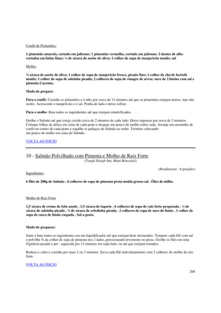 Confit de Pimentões:

1 pimentão amarelo, cortado em julienne; 1 pimentão vermelho, cortado em julienne; 2 dentes de alho
cortados em fatias finas; ¼ de xícara de azeite de oliva; 1 colher de sopa de manjericão moído; sal

Molho:

¾ xícara de azeite de oliva; 1 colher de sopa de manjericão fresco, picado fino; 1 colher de chá de hortelã
moído; 1 colher de sopa de salsinha picada; 2 colheres de sopa de vinagre de arroz; suco de 2 limões com sal e
pimenta Cayenne.

Modo de preparo:

Para o confit: Cozinhe os pimentões e o alho por cerca de 15 minutos até que os pimentões estejam tenros, mas não
moles. Acrescente o manjericão e o sal. Ponha de lado e deixe esfriar.

Para o molho: Bata todos os ingredientes até que estejam emulsificados.

Grelhe o Salmão até que esteja cozido cerca de 2 minutos de cada lado. Deixe repousar por cerca de 3 minutos.
Coloque folhas de alface em cima de cada prato e despeje um pouco do molho sobre cada. Arranje um montinho de
confit no centro de cada prato e espalhe os pedaços de Salmão ao redor. Termine colocando
um pouco de molho em cima do Salmão.

VOLTA AO INICIO



10 - Salmão Polvilhado com Pimenta e Molho de Raiz Forte
                                       (Tough Dough Inn, Mani Bonsoleil)

                                                                                         (Rendimento : 6 porções)
Ingredientes

6 filés de 200g de Salmão . 6 colheres de sopa de pimenta preta moída grosso sal . Óleo de milho.



Molho de Raiz Forte

1,5 xícara de creme de leite azedo . 1,5 xícara de iogurte . 6 colheres de sopa de raiz forte preparada . ¼ de
xícara de salsinha picada . ¼ de xícara de cebolinha picada . 2 colheres de sopa de suco de limão . 1 colher de
sopa de casca de limão raspada . Sal a gosto.


Modo de preparar:

Junte e bata todos os ingredientes em um liquidificador até que estejam bem misturados. Tempere cada filé com sal
e polvilhe ¾ da colher de sopa de pimenta nos 2 lados, pressionando levemente no peixe. Grelhe os filés em uma
frigideira pesada e pré - aquecida por 12 minutos em cada lado, ou até que estejam tostados.

Reduza o calor e cozinhe por mais 2 ou 3 minutos. Sirva cada filé individualmente com 2 colheres do molho de raiz
forte.

VOLTA AO INICIO
                                                                                                              206
 