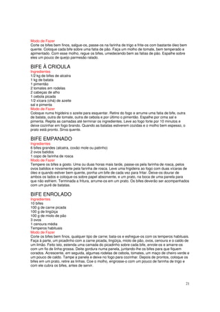 Modo de Fazer
Corte os bifes bem finos, salgue-os, passe-os na farinha de trigo e frite-os com bastante óleo bem
quente. Coloque cada bife sobre uma fatia de pão. Faça um molho de tomate, bem temperado e
apimentado. Com esse molho, regue os bifes, umedecendo bem as fatias de pão. Espalhe sobre
eles um pouco de queijo parmesão ralado.

BIFE À CRIOULA
Ingredientes
1/2 kg de bifes de alcatra
1 kg de batata
1 pimentão
2 tomates em rodelas
2 cabeças de alho
1 cebola picada
1/2 xícara (chá) de azeite
sal e pimenta
Modo de Fazer
Coloque numa frigideira o azeite para esquentar. Retire do fogo e arrume uma fatia de bife, outra
de batata, outra de tomate, outra de cebola e por último o pimentão. Espalhe por cima sal e
pimenta. Repita as camadas até terminar os ingredientes. Leve ao fogo forte por 10 minutos e
deixe cozinhar em fogo brando. Quando as batatas estiverem cozidas e o molho bem espesso, o
prato está pronto. Sirva quente.

BIFE EMPANADO
Ingredientes
6 bifes grandes (alcatra, coxão mole ou patinho)
2 ovos batidos
1 copo de farinha de rosca
Modo de Fazer
Tempere os bifes a gosto. Uma ou duas horas mais tarde, passe-os pela farinha de rosca, pelos
ovos batidos e novamente pela farinha de rosca. Leve uma frigideira ao fogo com duas xícaras de
óleo e quando estiver bem quente, ponha um bife de cada vez para fritar. Deixe-os dourar de
ambos os lados e coloque-os sobre papel absorvente, e um prato, na boca de uma panela para
que não esfriem. Terminada a fritura, arrume-os em um prato. Os bifes deverão ser acompanhados
com um purê de batatas.

BIFE ENROLADO
Ingredientes
10 bifes
100 g de carne picada
100 g de lingüiça
100 g de miolo de pão
3 ovos
1 cenoura média
Temperos habituais
Modo de Fazer
Corte os bifes bem finos, qualquer tipo de carne; bata-os e esfregue-os com os temperos habituais.
Faça à parte, um picadinho com a carne picada, lingüiça, miolo de pão, ovos, cenoura e o caldo de
um limão. Feito isto, estenda uma camada do picadinho sobre cada bife, enrole-os e amarre-os
com um fio de linha grossa. Deite gordura numa panela, juntando-lhe os bifes para que fiquem
corados. Acrescente, em seguida, algumas rodelas de cebola, tomates, um maço de cheiro verde e
um pouco de caldo. Tampe a panela e deixe no fogo para cozinhar. Depois de prontos, coloque os
bifes em um prato, retire as linhas. Coe o molho, engrosse-o com um pouco de farinha de trigo e
com ele cubra os bifes, antes de servir.




                                                                                                    21
 