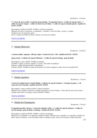 Rendimento : 2 Porções

1 ½ xícara de arroz cozido . 4 azeitona pretas picadas . 12 cogumelos frescos . 1 colher de sopa de azeite . ½
colher de sopa de vinagre . 1 colher de chá de suco de limão . ½ colher de sopa de salsinha picada . 8 palitos de
KANI - KAMA

Descongelar os palitos de KANI - KAMA e cortá-los em pedaços.
Misturar com arroz, as azeitonas, os cogumelos , a salsinha , o suco de limão, o azeite e o vinagre.
Temperar com sal e pimenta a gosto.
Servir a salada com folhas de alface e decorar com ramos de salsinha.

VOLTA AO INICIO




2 - Salada Muticolor
                                                                                              Rendimento : 2 Porções

1 cenoura média . aspargos . 100 g de vagem . 6 ramos de couve - flor . 8 palitos de KANI - KAMA

Molho GOLF : 3 colheres de sopa de Maionese . ½ colher de sopa de catchup . gotas de limão

Descongelar e cortar o KANI - KAMA em pedaços.
Cozinhar a vagem, a cenoura, aspargos e a couve - flor (todos em pedaços)
Preparar o molho Golf misturando os ingredientes.
Colocar o KANI - KAMA no centro de um prato e em volta os legumes cozidos. Servir com molho Golf.

VOLTA AO INICIO



3 - Salada Agridoce
                                                                                               Rendimento : 1 Porção

1 xícara de repolho branco cortado fininho . 2 colheres de sopa de maionese . 1 laranja em gomos . ¼ de
xícara de suco de laranja . 4 palitos de KANI - KAMA

Descongelar e cortar os palitos de Kani - Kama em pedaços.
Misturar com o repolho, a maionese, a laranja em gomos e o suco de laranja , 1 hora antes de servir, pois assim o
repolho estará macio e terá pego o gosto do KANI - KAMA.

VOLTA AO INICIO



4 - Salada de Champignon
                                                                                               Rendimento : 1 Porção

8 cogumelos grandes e frescos . 1 xícara de espinafre cozido . 1 ½ colher de sopa de maionese . 1 colher de
suco de laranja . gotas de limão e conhaque . 4 palitos de KANI - KAMA

Descongelar os palitos de KANI - KAMA e cortá-los em pedaços.
Misturar com o espinafre e os cogumelos cortados em fatias. Misturar com o espinafre e os cogumelos cortados em
fatias. Juntar a maionese, o suco de laranja, limão e conhaque a gosto. Servir em um prato ou tigela individual.
                                                                                                                    210
 