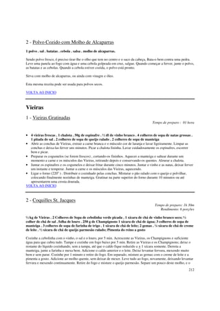 2 - Polvo Cozido com Molho de Alcaparras
1 polvo . sal . batatas . cebola . salsa . molho de alcaparras.

Sendo polvo fresco, é preciso tirar-lhe o olho que tem no centro e o saco da cabeça, Bata-o bem contra uma pedra.
Leve uma panela ao fogo com água e uma cebola golpeada em cruz, salgue. Quando começar a ferver, junte o polvo,
as batatas e as cebolas. Quando a cebola estiver cozida, o polvo está pronto.

Sirva com molho de alcaparras, ou ainda com vinagre e óleo.

Esta mesma receita pode ser usada para polvos secos.

VOLTA AO INICIO



Vieiras
1 - Vieiras Gratinadas
                                                                                        Tempo de preparo : 01 hora


• 4 vieiras frescas . 1 chalota . 50g de espinafre . ½ dl de vinho branco . 4 colheres de sopa de natas grossas .
  1 pitada de sal . 2 colheres de sopa de queijo ralado . 2 colheres de sopa de manteiga
• Abrir as conchas de Vieiras, extrair a carne branca e o músculo cor de laranja e lavar ligeiramente. Limpar as
  conchas e deixa-las ferver uns minutos. Picar a chalota fininha. Lavar cuidadosamente os espinafres, escorrer
  bem e picar.
• Preparar os cogumelos (se forem frescos) , cortando-os fininhos. Aquecer a manteiga e saltear durante um
  momento a carne e os músculos das Vieiras, retirando depois e conservando-os quentes. Alourar a chalota.
• Juntar os espinafres e os cogumelos e deixar fritar durante cinco minutos. Juntar o vinho e as natas, deixar ferver
  um instante e temperar. Juntar a carne e os músculos das Vieiras, aquecendo.
• Ligar o forno (220o ) . Distribuir o cozinhado pelas conchas. Misturar o pão ralado com o queijo e polvilhar,
  colocando finalmente nozinhas de manteiga. Gratinar na parte superior do forno durante 10 minutos ou até
  apresentarem uma crosta dourada.
VOLTA AO INICIO



2 - Coquilles St. Jacques
                                                                                          Tempo de preparo: 1h 30m
                                                                                             Rendimento: 6 porções

½ kg de Vieiras . 2 Colheres de Sopa de cebolinha verde picada . 1 xícara de chá de vinho branco seco; ½
colher de chá de sal . folha de louro . 250 g de Champignons 1 xícara de chá de água; 3 colheres de sopa de
manteiga . 3 colheres de sopa de farinha de trigo . 1 xícara de chá de leite; 2 gemas . ¼ xícara de chá de creme
de leite . ½ xícara de chá de queijo parmesão ralado; Pimenta do reino a gosto

Cozinhe a cebolinha com o vinho, o sal e o louro, por 5 min. Acrescente as Vieiras, os Champignons e suficiente
água para que cubra tudo. Tampe e cozinhe em fogo baixo por 5 min. Retire as Vieiras e os Champignons; deixe o
restante do líquido cozinhando, sem a tampa, até que o caldo fique reduzido a + 1 xícara somente. Derreta a
manteiga, junte a farinha e mexa bem. Adicione o caldo anterior e o leite. Deixe levantar fervura, mexendo muito
bem e sem parar. Cozinhe por 1 minuto e retire do fogo. Em separado, misture as gemas com o creme de leite e a
pimenta a gosto. Adicione ao molho quente, sem deixar de mexer. Leve tudo ao fogo, novamente, deixando levantar
fervura e mexendo continuamente. Retire do fogo e misture o queijo parmesão. Separe um pouco deste molho, e o
                                                                                                                  212
 