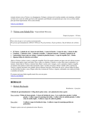 restante misture com as Vieiras e os champignons. Coloque a mistura em 6 conchas untadas com manteiga, cobrindo
ao final com o resto de molho que havia sido separado e polvilhando com parmesão por cima. Leve ao forno médio
para que doure ligeiramente. Sirva como entrada.

VOLTA AO INICIO




2 - Vieiras com Salada Fria - Especialidade Mexicana
                                                                                        Tempo de preparo : 01 hora


Para ceias em que se serve petiscos já preparados.
Por pessoa aproximadamente 2260 kJ / 540 kcal, 49 g de proteínas, 25g de gorduras, 24g de hidratos de carbono.




•   32 Vieiras . 1 pitada de sal . Sumo de meio limão . 1 ramo de funcho . 1 ramo de salsa . 1 dente de alho
•   2 chalotas . ½ pimento verde . ½ pimento vermelho . ½ pimento amarelo . 2 tomates 1 pitada de sal
•   1 pimentinho conservado em vinagre .1 pitada de pimenta branca . 1 copo de tequilla (2cl) . 1 limão
•   Algumas folhas de chicória ou de alface

Abrir as Vieiras e retirar a carne e o músculo vermelho. Fervê-las quatro minutos em água com sal e deixar escorrer.
Colocar numa tigela e regar com limão. Picar o alho e as chalotas, o funcho e a salsa, bem como os pimentos e os
tomates. Juntar tudo às Vieiras e misturar bem. Bater o azeite com o vinagre, o sal e a pimenta e depois a tequilla .
(A maneira mais prática é meter tudo num boião, tapar e sacudir com força). Deitar o molho sobre a mistura de
Vieiras e vegetais mexendo com cuidado. Deixar repousar uma hora. Num prato de servir, colocar folhas de alface
ou chicória bem lavadas e secas. Dispor sobre elas a mistura de Vieiras e vegetais, enfeitando com rodelas de limão
e raminhos de funcho.

É costume mexicano beber teguilla muito fria com este prato.
VOLTA AO INICIO



ROBALO
1 - Robalo Recheado
                                                                                             Rendimento : 4 porções

1 Robalo de aproximadamente 1 1/2kg aberto pelas costas . sal e pimenta do reino a gosto

Para o recheio: 2 fatias de bacon picado . 1 xícara de farinha de rosca . 1 ovo cozido duro picado; 1 cebola
                      picada . 1 colher (sopa) de manteiga derretida . 1 colher (chá) de salsinha picada; 1 colher
                      (chá) de molho inglês . 3 colheres (sopa) de caldo de galinha

Para cobrir :        2 colheres (sopa) de farinha de trigo . 2 colheres (sopa) de manteiga partida em
                     pedacinhos

Tempere o peixe com sal e pimenta do reino. Reserve.


                                                                                                                 213
 