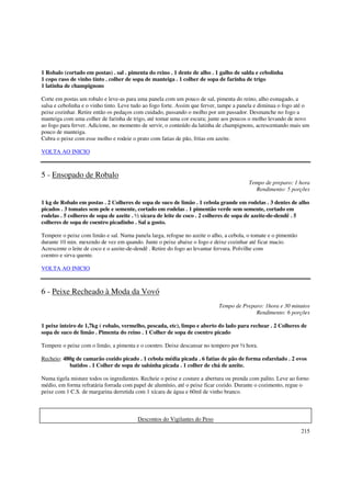 1 Robalo (cortado em postas) . sal . pimenta do reino . 1 dente de alho . 1 galho de salda e cebolinha
1 copo raso de vinho tinto . colher de sopa de manteiga . 1 colher de sopa de farinha de trigo
1 latinha de champignons

Corte em postas um robalo e leve-as para uma panela com um pouco de sal, pimenta do reino, alho esmagado, a
salsa e cebolinha e o vinho tinto. Leve tudo ao fogo forte. Assim que ferver, tampe a panela e diminua o fogo até o
peixe cozinhar. Retire então os pedaços com cuidado, passando o molho por um passador. Desmanche no fogo a
manteiga com uma colher de farinha de trigo, até tomar uma cor escura; junte aos poucos o molho levando de novo
ao fogo para ferver. Adicione, no momento de servir, o conteúdo da latinha de champignons, acrescentando mais um
pouco de manteiga.
Cubra o peixe com esse molho e rodeie o prato com fatias de pão, fritas em azeite.

VOLTA AO INICIO



5 - Ensopado de Robalo
                                                                                         Tempo de preparo: 1 hora
                                                                                           Rendimento: 5 porções

1 kg de Robalo em postas . 2 Colheres de sopa de suco de limão . 1 cebola grande em rodelas . 3 dentes de alho
picados . 3 tomates sem pele e semente, cortado em rodelas . 1 pimentão verde sem semente, cortado em
rodelas . 5 colheres de sopa de azeite . ½ xícara de leite de coco . 2 colheres de sopa de azeite-de-dendê . 5
colheres de sopa de coentro picadinho . Sal a gosto.

Tempere o peixe com limão e sal. Numa panela larga, refogue no azeite o alho, a cebola, o tomate e o pimentão
durante 10 min. mexendo de vez em quando. Junte o peixe abaixe o fogo e deixe cozinhar até ficar macio.
Acrescente o leite de coco e o azeite-de-dendê . Retire do fogo ao levantar fervura. Polvilhe com
coentro e sirva quente.

VOLTA AO INICIO



6 - Peixe Recheado à Moda da Vovó
                                                                            Tempo de Preparo: 1hora e 30 minutos
                                                                                          Rendimento: 6 porções

1 peixe inteiro de 1,7kg ( robalo, vermelho, pescada, etc), limpo e aberto do lado para rechear . 2 Colheres de
sopa de suco de limão . Pimenta do reino . 1 Colher de sopa de coentro picado

Tempere o peixe com o limão, a pimenta e o coentro. Deixe descansar no tempero por ½ hora.

Recheio: 480g de camarão cozido picado . 1 cebola média picada . 6 fatias de pão de forma esfarelado . 2 ovos
           batidos . 1 Colher de sopa de salsinha picada . 1 colher de chá de azeite.

Numa tigela misture todos os ingredientes. Recheie o peixe e costure a abertura ou prenda com palito. Leve ao forno
médio, em forma refratária forrada com papel de alumínio, até o peixe ficar cozido. Durante o cozimento, regue o
peixe com 1 C.S. de margarina derretida com 1 xícara de água e 60ml de vinho branco.



                                         Descontos do Vigilantes do Peso

                                                                                                                215
 