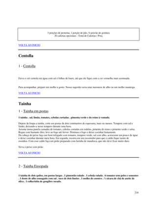 3 porções de proteína, 1 porção de pão, ½ porcão de gordura
                                  20 calorias opcionais - Total de Calorias / Porç


VOLTA AO INICIO



Centolla

1 - Centolla


Ferva o siri centola em água com sal e folhas de louro, até que ele fique com a cor vermelha mais acentuada.


Para acompanhar, prepare um molho a gosto. Nossa sugestão seria uma maionese de alho ou um molho manteiga.

VOLTA AO INICIO



Tainha
1 - Tainha em postas
1 tainha . sal, limão, tomates, cebolas cortadas . pimenta verde e do reino à vontade.

Depois de limpa a tainha, corte em postas de dois centímetros de espessura, mais ou menos. Tempere com sal e
limão, deixando-a nesse tempero durante uma hora.
Arrume numa panela camadas de tomates, cebolas cortadas em rodelas, pimenta do reino e pimenta verde e salsa.
Regue com bastante óleo; leve ao fogo até ferver. Diminua o fogo e deixe cozinhar lentamente.
Da cabeça do peixe faça um bom refogado com tomates, tempero verde, sal com alho, acrescente um pouco de água
e deixe cozinhar durante meia hora. Em seguida, escorra em um escorredor para que o caldo fique isento de
ossinhos. Com esse caldo faça um pirão preparado com farinha de mandioca, que não deve ficar muito duro.

Sirva o peixe com pirão.

VOLTA AO INICIO




2 - Tainha Ensopada

1 tainha de dois quilos, em postas largas . 1 pimentão ralado . 1 cebola ralada . 6 tomates sem peles e sementes
. 1 dente de alho esmagado com sal . suco de dois limões . 1 molho de coentro . ½ xícara de chá de azeite de
oliva . 1 colherinha de gengibre socado.



                                                                                                               216
 