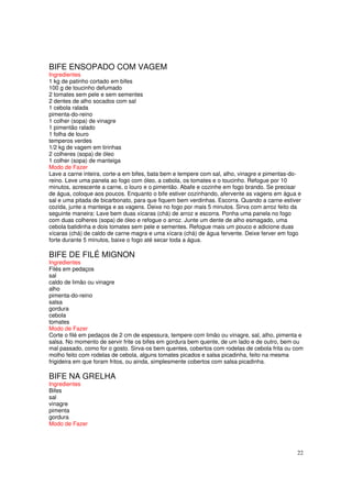 BIFE ENSOPADO COM VAGEM
Ingredientes
1 kg de patinho cortado em bifes
100 g de toucinho defumado
2 tomates sem pele e sem sementes
2 dentes de alho socados com sal
1 cebola ralada
pimenta-do-reino
1 colher (sopa) de vinagre
1 pimentão ralado
1 folha de louro
temperos verdes
1/2 kg de vagem em tirinhas
2 colheres (sopa) de óleo
1 colher (sopa) de manteiga
Modo de Fazer
Lave a carne inteira, corte-a em bifes, bata bem e tempere com sal, alho, vinagre e pimentas-do-
reino. Leve uma panela ao fogo com óleo, a cebola, os tomates e o toucinho. Refogue por 10
minutos, acrescente a carne, o louro e o pimentão. Abafe e cozinhe em fogo brando. Se precisar
de água, coloque aos poucos. Enquanto o bife estiver cozinhando, afervente as vagens em água e
sal e uma pitada de bicarbonato, para que fiquem bem verdinhas. Escorra. Quando a carne estiver
cozida, junte a manteiga e as vagens. Deixe no fogo por mais 5 minutos. Sirva com arroz feito da
seguinte maneira: Lave bem duas xícaras (chá) de arroz e escorra. Ponha uma panela no fogo
com duas colheres (sopa) de óleo e refogue o arroz. Junte um dente de alho esmagado, uma
cebola batidinha e dois tomates sem pele e sementes. Refogue mais um pouco e adicione duas
xícaras (chá) de caldo de carne magra e uma xícara (chá) de água fervente. Deixe ferver em fogo
forte durante 5 minutos, baixe o fogo até secar toda a água.

BIFE DE FILÉ MIGNON
Ingredientes
Filés em pedaços
sal
caldo de limão ou vinagre
alho
pimenta-do-reino
salsa
gordura
cebola
tomates
Modo de Fazer
Corte o filé em pedaços de 2 cm de espessura, tempere com limão ou vinagre, sal, alho, pimenta e
salsa. No momento de servir frite os bifes em gordura bem quente, de um lado e de outro, bem ou
mal passado, como for o gosto. Sirva-os bem quentes, cobertos com rodelas de cebola frita ou com
molho feito com rodelas de cebola, alguns tomates picados e salsa picadinha, feito na mesma
frigideira em que foram fritos, ou ainda, simplesmente cobertos com salsa picadinha.

BIFE NA GRELHA
Ingredientes
Bifes
sal
vinagre
pimenta
gordura
Modo de Fazer




                                                                                              22
 