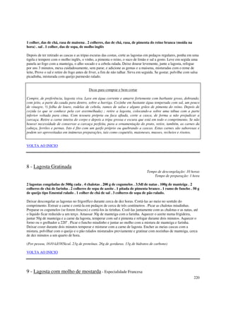 1 colher, das de chá, rasa de maisena . 2 colheres, das de chá, rasa, de pimenta do reino branca (moída na
hora) . sal . 1 colher, das de sopa, de molho inglês

Depois de ter retirado as cascas e as tripas escuras das costas, corte as lagostas em pedaços regulares, ponha em uma
tigela e tempere com o molho inglês, o vinho, a pimenta o reino, o suco de limão e sal a gosto. Leve em segida uma
panela ao fogo com a manteiga, o alho socado e a cebola ralada. Deixe dourar levemente, junte a lagosta, refogue
por uns 3 minutos, mexa cuidadosamente, sem parar, e adicione as gemas e a maisena, misturadas com o reme de
leite, Prove o sal e retire do fogo antes de frver, a fim de não talhar. Sirva em seguida. Se gostar, polvilhe com salsa
picadinha, misturada com queijo parmesão ralado.


                                           Dicas para comprar e bem cortar

Compre, de preferência, lagosta viva. Lave em água corrente e amarre fortemente com barbante groso, dobrando,
com jeito, a parte da cauda para dentro, sobre a barriga. Cozinhe em bastante água temperada com sal, um pouco
de vinagre, ½ folha de louro, rodelas de cebola, ramos de salsa e alguns grãos de pimenta do reino. Depois de
cozida (o que se conhece pela cor avermelhada) ; retire a lagosta, colocando-a sobre uma tábua com a parte
inferior voltada para cima. Com tesoura própria ou faca afiada, corte a casca, de forma a não prejudicar a
carcaça. Retire a carne inteira do corpo e depois a tripa grossa e escura que está em todo o comprimento. Se não
houver necessidade de conservar a carcaça perfeita, para a ornamentação do prato, retire, também, as carnes da
cabeça, ferrões e pernas. Isto é fito com um garfo próprio ou quebrando a cascas. Estas carnes são saborosas e
podem ser aproveitadas em inúmeras preparações, tais como coquetéis, maioneses, musses, recheios e risotos.


VOLTA AO INICIO




8 - Lagosta Gratinada
                                                                                   Tempo de descongelação: 10 horas
                                                                                       Tempo de preparação: 1 hora

2 lagostas congeladas de 500g cada . 4 chalotas . 200 g de cogumelos . 3.5dl de natas . 100g de manteiga . 2
colheres de chá de farinha . 2 colheres de sopa de azeite . 1 pitada de pimenta branco . 1 ramo de funcho . 50 g
de queijo tipo Emental ralado . 1 colher de chá de sal . 3 colheres de sopa de pão ralado.

Deixar descongelar as lagostas no frigorífico durante cerca de dez horas. Cortá-las ao meio no sentido do
comprimento. Extrair a carne e cortá-la em pedaços de cerca de três centímetros . Picar as chalotas miudinhas.
Preparar os cogumelos (se forem frescos) e cortá-los às tirinhas. Cozê-las juntamente com as chalotas e as natas, até
o líquido ficar reduzido a um terço. Amassar 30g de manteiga com a farinha. Aquecer o azeite numa frigideira,
juntar 50g de manteiga e a carne da lagosta, temperar com sal e pimenta e refogar durante dois minutos. Aquecer o
forno ou o grelhador a 220o . Picar o funcho miudinho e juntar ao molho com a mistura de manteiga e farinha.
Deixar cozer durante dois minutos temperar e misturar com a carne de lagosta. Encher as meias cascas com a
mistura, polvilhar com o queijo e o pão ralados misturados previamente e gratinar com nozinhas de manteiga, cerca
de dez minutos a um quarto de hora.

(Por pessoa, 1610 kJ/385kcal. 23g de proteínas. 26g de gorduras. 13g de hidratos de carbono)

VOLTA AO INICIO




9 - Lagosta com molho de mostarda - Especialidade Francesa
                                                                                                                    220
 