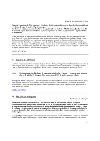Tempo de descongelação: 10 horas

2 lagostas congeladas de 500g cada uma . 4 chalotas . 2 colheres de chá de colorau doce . 1 colher de chá de sal
. 2 colheres de sopa de azeite . 100g de manteiga
 4 colheres de sopa de conhaque . 4 colheres de sopa de vinho da Madeira . 3,5 dl de natas . 2 colheres de chá
de mostarda Dijon . Sumo de meio limão . 1 pitada de pimenta de caiena . 2 gemas de ovos . Algumas folhas
de manjericão

Deixar descongelar as lagostas no frigorífico durante dez horas. Arrancar as patas e abri-las. Abrir os corpos ao
meio. Tirar toda a carne das lagostas e das patas, temperando com sal e colorau. Picar as chalotas. Alourar a carne
das lagostas numa frigideira com o azeite e a manteiga quentes, juntando as chalotas no último minuto (cinco
minutos ao todo). Deitar logo o conhaque e o vinho da madeira, deixando cozer mais um minuto em lume brando.
Retirar a carne de lagosta e mantê-la quente. Juntar as natas, deixá-las ferver até ficarem reduzidas a metade. Bater o
sumo de limão com a mostarda, a pimenta de caiena e as gemas de ovo e misturar às natas. Temperar. Cobrir a carne
de lagosta com este molho e enfeitar com o manjericão.

VOLTA AO INICIO




10 - Lagosta à Thermidor
Lave bem as lagostas e corte as barbatanas da parte de baixo. Numa panela grande, ferva bastante água com fatias de
limão e alguns grãos de pimenta. Coloque as lagostas, espere ferver de novo, abaixe o fogo e cozinhe por 10 min.
Corte as lagostas no sentido do comprimento. Retire a carne e corte em pedaços grandes. Reserve as cascas.


Molho:    2 C.S. de margarina . 2 Colheres de sopa de farinha de trigo . 2 gemas . 1 xícara de caldo básico de
          peixe ou de galinha . 1 xícara de vinho branco seco . 4 C.S. de queijo parmesão ralado.


Numa panela derreta a margarina. Acrescente a farinha, mexendo sempre até dissolver. Continuando em fogo baixo,
junte as gemas batendo até ficar cremoso. Junte o caldo de peixe e o vinho, mexendo e cozinhando até engrossar.
Retire do fogo e acrescente a lagosta. Divida a mistura igualmente nas 12 cascas. Salpique com o queijo e leve ao
forno quente para gratinar.

VOLTA AO INICIO



11 - Medalhões de lagosta
                                                                                           Rendimento : 6 a 8 porções

3 ou 4 lagostas de bom tamanho frescas e aferventadas . 100g de amêndoas em lãminas . 1 copo de
champanhe ou vinho madeira seco . 1 colher das de chá de estragão batidinho . 1 litro de leite . 3 colheres das
de sopa de manteiga . 2 colheres das de sopa de azeite . 1 cebola batidinha . 2 dentes de alho socado . 1 cálice
de conhaque . 6 colheres das de sopa de farinha de trigo . 250g de creme de leite . 1 xícara de queijo Gruyére
ou parmesão ralado . 2 a 3 tabletes de caldo de galinha concentrado . 2 a 3 pimentas caiena bem socadas .
Molho inglës.

1a. Etapa: Depois que as lagostas forem aferventadas retire dos cascos e corte em medalhões. Coloque os medalhões
em uma vasilha, regue com conhaque e flambe. Doure o alho e a cebola em uma colher de manteiga com o azeite.

                                                                                                                   221
 