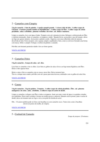 2 - Camarões com Catupiry
2 kg de camarão . 1 lata de palmito . 1 queijo catupiri grande . ½ xícara (chá) de leite . 1 colher (sopa) de
Claybom . 4 tomates grandes batidos no liquidificador . 1 colher (sopa) de Óleo . 1 colher (sopa) de cebola
picadinha . salsa e cebolinha . pimenta vermelha e do reino . sal . limão e maionese.

Limpe os camarões, lave com água e limão. Tempere com sal e pimenta do reino. Refogue a cebola picada no Óleo
e claybom misturados. Junte os camarões, os temperos e abafe. Quando ferver, acrescente o suco de tomate e deixe
no fogo uns quinze minutos. Acrescente o palmito cozido. Engrosse com uma colherinha (chá) de maisena
dissolvida no leite. Forre um pirex com o queijo catupiri, espalhando-o bem, como se estivesse forrando uma forma
com massa. Sobre o catupiri. Coloque o recheio de palmito e camarão.

Polvilhe com bastante parmesão ralado e leve ao forno quente.

VOLTA AO INICIO




3 - Camarões Fritos
1 kg de camarões . 2 maços de salsa . sal . óleo.

Lave bem os camarões e tire os olhos. Lave bem os galhos de salsa e leve-a ao fogo numa frigideira com Óleo .
Deixe o óleo aquecer bem.

Retire a salsa e frite os camarões com as cascas, nesse óleo. Deixe torrarem bem.
Tire-os, coloque num coador, polvilhe com sal e passe para uma travessa, enfeitados com os galhos de salsa frita.

VOLTA AO INICIO



4 - Caruru
1 kg de camarões . 1 kg de quiabos . 3 tomates . 1 colher (sopa) de cebola picadinha . Óleo . sal . pimenta
malagueta e do reino . salsa . cebolinha . 2 colheres (sopa) de azeite de dendê.

Limpe os camarões e refogue com Óleo e todos os temperos. Junte um copo e meio de água e os quiabos cortados
em rodelinhas. Deixe tudo cozinhar e formar um molho grosso e saboroso. Quando estiver pronto, junte o azeite de
dendê, deixe um instante mais no fogo e sirva com pirão de farinha de arroz.

Obs. : O caruru também pode ser feito com bacalhau ou com camarões secos. Tanto estes como o bacalhau
                 devem ser postos de molho, de véspera.

VOLTA AO INICIO



5 - Cocktail de Camarão
                                                                                     Tempo de preparo: 20 minutos



                                                                                                                224
 