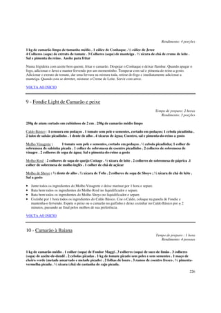 Rendimento: 4 porções

1 kg de camarão limpo de tamanho médio . 1 cálice de Conhaque . ½ cálice de Jerez
4 Colheres (sopa) de extrato de tomate . 3 Colheres (sopa) de manteiga . ½ xícara de chá de creme de leite .
Sal e pimenta do reino . Azeite para fritar

Numa frigideira com azeite bem quente, fritar o camarão. Despejar o Conhaque e deixar flambar. Quando apagar o
fogo, adicionar o Jerez e manter fervendo por um momentinho. Temperar com sal e pimenta do reino a gosto.
Adicionar o extrato de tomate, dar uma fervura na mistura toda, retirar do fogo e imediatamente adicionar a
manteiga. Quando esta se derreter, misturar o Creme de Leite. Servir com arroz.

VOLTA AO INICIO



9 - Fondie Light de Camarão e peixe
                                                                                      Tempo de preparo: 2 horas
                                                                                         Rendimento: 3 porções

250g de atum cortado em cubinhoss de 2 cm . 250g de camarão médio limpo

Caldo Básico : 1 cenoura em pedaços . 1 tomate sem pele e sementes, cortado em pedaços; 1 cebola picadinha .
2 talos de salsão picadinho . 1 dente de alho . 4 xícaras de água; Coentro, sal e pimenta-do-reino a gosto

Molho Vinagrete :        1 tomate sem pele e sementes, cortado em pedaços . ½ cebola picadinha; 1 colher de
sobremesa de salsinha picada . 1 colher de sobremesa de coentro picadinho . 2 colheres de sobremesa de
vinagre . 2 colheres de sopa de água; Sal e pimenta-do-reino a gosto

Molho Rosê : 2 colheres de sopa de queijo Cottage . ½ xícara de leite . 2 colheres de sobremesa de páprica .1
colher de sobremesa de molho inglês . 1 colher de chá de açúcar

Molho de Shoyo : ½ dente de alho . ½ xícara de Tofu . 2 colheres de sopa de Shoyo ; ½ xícara de chá de leite .
Sal a gosto

•   Junte todos os ingredientes do Molho Vinagrete e deixe marinar por 1 hora e separe.
•   Bata bem todos os ingredientes do Molho Rosê no liquidificador e separe.
•   Bata bem todos os ingredientes do Molho Shoyo no liquidificador e separe.
•   Cozinhe por 1 hora todos os ingredientes do Caldo Básico. Coe o Caldo, coloque na panela de Fondie e
    mantenha-o fervendo. Espete o peixe ou o camarão no garfinho e deixe cozinhar no Caldo Básico por + 2
    minutos, passando ao final pelos molhos de sua preferência.

VOLTA AO INICIO



10 - Camarão à Baiana
                                                                                      Tempo de preparo : 1 hora
                                                                                         Rendimento: 4 pessoas


1 kg de camarão médio . 1 colher (sopa) de Fondor Maggi . 3 colheres (sopa) de suco de limão . 3 colheres
(sopa) de azeite-de-dendê . 2 cebolas picadas . 1 kg de tomate picado sem peles e sem sementes . 1 maço de
cheiro verde (metade amarrado e metade picado) . 2 folhas de louro . 3 ramos de coentro fresco . ½ pimenta-
vermelha picada . ½ xícara (chá) de castanha de caju picada.
                                                                                                               226
 