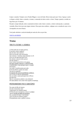 Limpe o camarão. Tempere com o Fondor Maggi e o suco de limão. Deixe tomar gosto por 1 hora. Aqueça o azeite
e refogue a cebola. Junte o camarão, o tomate, o amarrado de cheiro-verde e o louro. Tampe a panela e cozinhe em
fogo baixo por 15 minutos.
Passado o tempo indicado, retire o amarrado de cheiro verde. Junte o coentro, o cheiro-verde picado, e a pimenta
vermelha. Deixe ferver por mais alguns minutos. Passe para uma cumbuca , salpique com a castanha de caju e sirva.
Acompanha com arroz branco.

Você pode substituir o azeite-de-dendê por azeite de oliva ou por óleo.

VOLTA AO INICIO



Trutas
TRUTA SUBIU A SERRA

A Truta além de ser muito gostosa,
É um peixe muito saudável.
Ela tem alto valor nutritivo.
Pelo seu elevado valor de proteína.
Sais minerais, vitaminas especialmente A e D.
Fora isso ela apresenta baixo teor
De calorias e possui ácidos graxos
Do tipo ômega 3.
Esses ácidos característicos dos peixes
De águas geladas reduzem o colesterol LDL.
Considerando o mais perigoso para o coração
Do homem.
Isso tudo é cientificamente provado.
E foi descoberto a partir do estudo
Nos povos esquimós.
O esquimó não morre de problemas cardíacos.
Isso se deve ao tipo de alimentação.
No caso deles o prato principal são os Peixes
De água fria.
Mas se você precisa reduzir o seu colesterol
De nada adianta você comer truta regada na manteiga.

PIONEIRISMO NO CARDÁPIO
No centro do Rio de Janeiro.
Um dos restaurantes mais
Tradicionais em culinária alemã.
O Ficha há anos incorporou a truta no cardápio
Apesar da falta de hábito do brasileiro
No consumo de trutas o movimento
Tem crescido nos últimos tempos
Principalmente entre o público carioca.
                                                                                                                   227
 