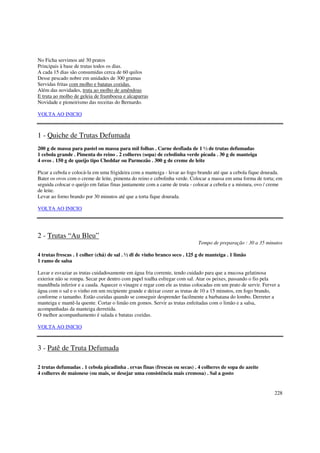 No Ficha servimos até 30 pratos
Principais à base de trutas todos os dias.
A cada 15 dias são consumidas cerca de 60 quilos
Desse pescado nobre em unidades de 300 gramas
Servidas fritas com molho e batatas cozidas.
Além das novidades, truta ao molho de amêndoas
E truta ao molho de geleia de framboesa e alcaparras
Novidade e pioneirismo das receitas do Bernardo.

VOLTA AO INICIO



1 - Quiche de Trutas Defumada
200 g de massa para pastel ou massa para mil folhas . Carne desfiada de 1 ½ de trutas defumadas
1 cebola grande . Pimenta do reino . 2 colheres (sopa) de cebolinha verde picada . 30 g de manteiga
4 ovos . 150 g de queijo tipo Cheddar ou Parmezão . 300 g de creme de leite

Picar a cebola e colocá-la em uma frigideira com a manteiga - levar ao fogo brando até que a cebola fique dourada.
Bater os ovos com o creme de leite, pimenta do reino e cebolinha verde. Colocar a massa em uma forma de torta; em
seguida colocar o queijo em fatias finas juntamente com a carne de truta - colocar a cebola e a mistura, ovo / creme
de leite.
Levar ao forno brando por 30 minutos até que a torta fique dourada.

VOLTA AO INICIO




2 - Trutas “Au Bleu”
                                                                            Tempo de preparação : 30 a 35 minutos

4 trutas frescas . 1 colher (chá) de sal . ½ dl de vinho branco seco . 125 g de manteiga . 1 limão
1 ramo de salsa

Lavar e esvaziar as trutas cuidadosamente em água fria corrente, tendo cuidado para que a mucosa gelatinosa
exterior não se rompa. Secar por dentro com papel toalha esfregar com sal. Atar os peixes, passando o fio pela
mandíbula inferior e a cauda. Aquecer o vinagre e regar com ele as trutas colocadas em um prato de servir. Ferver a
água com o sal e o vinho em um recipiente grande e deixar cozer as trutas de 10 a 15 minutos, em fogo brando,
conforme o tamanho. Estão cozidas quando se conseguir desprender facilmente a barbatana do lombo. Derreter a
manteiga e mantê-la quente. Cortar o limão em gomos. Servir as trutas enfeitadas com o limão e a salsa,
acompanhadas da manteiga derretida.
O melhor acompanhamento é salada e batatas cozidas.

VOLTA AO INICIO



3 - Patê de Truta Defumada

2 trutas defumadas . 1 cebola picadinha . ervas finas (frescas ou secas) . 4 colheres de sopa de azeite
4 colheres de maionese (ou mais, se desejar uma consistência mais cremosa) . Sal a gosto


                                                                                                                228
 