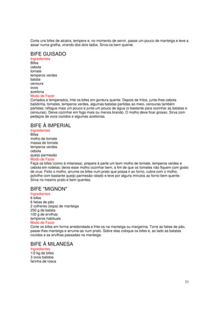 Corte uns bifes de alcatra, tempere e, no momento de servir, passe um pouco de manteiga e leve a
assar numa grelha, virando dos dois lados. Sirva-os bem quente.

BIFE GUISADO
Ingredientes
Bifes
cebola
tomate
temperos verdes
batata
cenoura
ovos
azeitona
Modo de Fazer
Cortados e temperados, frite os bifes em gordura quente. Depois de fritos, junte-lhes cebola
batidinha, tomates, temperos verdes, algumas batatas partidas ao meio, cenouras também
partidas; refogue mais um pouco e junte um pouco de água (o bastante para cozinhar as batatas e
cenouras). Deixe cozinhar em fogo mais ou menos brando. O molho deve ficar grosso. Sirva com
pedaços de ovos cozidos e algumas azeitonas.

BIFE À IMPERIAL
Ingredientes
Bifes
molho de tomate
massa de tomate
temperos verdes
cebola
queijo parmesão
Modo de Fazer
Faça os bifes (como à milanesa), prepare à parte um bom molho de tomate, temperos verdes e
cebola em rodelas; deixe esse molho cozinhar bem, a fim de que os tomates não fiquem com gosto
de crus. Feito o molho, arrume os bifes num prato que possa ir ao forno, cubra com o molho,
polvilhe com bastante queijo parmesão ralado e leve por alguns minutos ao forno bem quente.
Sirva no mesmo prato e bem quentes.

BIFE "MIGNON"
Ingredientes
6 bifes
6 fatias de pão
2 colheres (sopa) de manteiga
250 g de batata
100 g de ervilhas
temperos habituais
Modo de Fazer
Corte os bifes em forma arredondada e frite-os na manteiga ou margarina. Torre as fatias de pão,
passe-lhes manteiga e arrume-as num prato. Sobre elas coloque os bifes e, ao lado as batatas
cozidas e as ervilhas passadas na manteiga.

BIFE À MILANESA
Ingredientes
1/2 kg de bifes
3 ovos batidos
farinha de rosca




                                                                                               23
 