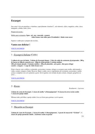 Escargot

Sua carne é rica em proteínas e vitaminas, especialmente vitamina C , sais minerais, cálcio, magnésio, cobre, zinco,
manganês, cobalto, iodo e ferro.

Preparo de receita :

Molho para cozimento: Água . sal . noz - moscada . cenoura
                              vinho branco (um cálice para 24 unidades) . limão (com casca)

Separar o caldo para o preparo das receitas.

Vamos nos deliciar !
VOLTA AO INICIO



1 - Escargot à Italiana (Caldo)

2 colheres de suco de limão . 2 dúzias de Escargots limpos . 1 litro do caldo do cozimento já preparados . 200 g
de bacon ou 100g de camarão seco . 100g de cebola picada (3 cebolas médias)
100 g de tomate picado ( 2 tomates médios) . 100 g de pimentão . sal a gosto . óleo para refogar
coentro . orégano . ½ copo de vinho branco seco

Fritar o bacon, com a cebola e o pimentão, acrescentar o tomate, refogar os escargots neste molho, adicionando o
vinho, coentro, orégano e limão. Reservar. Bater o caldo, com os ingredientes do cozimento, acrescentar o molho
acima e completar com sal e pimenta a gosto. Servir quente com torradas de pão comum, (integral, gergelim) ou
arroz ...

VOLTA AO INICIO




2 - Risoto
                                                                                             Rendimento : 4 pessoas

2 dúzias de carne de Escargots .1 xícara de molho “a Bourguignonne”. 8 xícaras de arroz recém cozido
½ xícara de queijo ralado

Misturar tudo, polvilhar o queijo ralado, levar ao forno para gratinar e servir quente.

VOLTA AO INICIO



3 - Macarrão ao Escargot

2 dúzias de carne de Escargots . 1 xícara de molho “a Bourguignonne . 1 pacote de macarrão “Al dente” . ½
xícara de queijo parmesão ralado . Azeitonas verdes ou pretas
                                                                                                        231
 