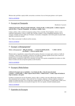 Misturar tudo, polvilhar o queijo ralado, acrescentar as azeitonas, levar ao forno para gratinar e servir quente.

VOLTA AO INICIO



4 - Escargot no Champanhe
                                                                                                 Rendimento: 6 porções

4 dúzias de Escargots .100 g de toucinho defumado . 2 dentes de alho .1 cebola grande . 2 colheres (sopa) de
azeite de Oliva . 1 copo de Champanhe . sal . pimenta . tomilho . louro

Limpar a cebola, o alho e cortá-los em pequenos pedaços. Picar o toucinho. Numa frigideira, colocar o azeite,
esquentá-lo ligeiramente e colocar a cebola, alho, toucinho, tomilho e o louro esmigalhado juntamente com os
escargots. Cozinhar em forno médio por 10 minutos. Acrescentar o champanhe e servir bem quente em prato fundo
aquecido ou terrina de consumê.

Obs.: Pode-se acrescentar ½ colher de café de curcuma .

VOLTA AO INICIO



5 - Escargot “a Bourguignonne”
Molho “a Bourguignonne” - 200 g de manteiga . ½ xícara de salsinha picada .                ½ colher (café) de
                        sal refinado . ½ xícara de queijo ralado

Misturar todos os ingredientes e amassar bem até ficar pastoso. Escorrer os escargots após cozidos no “molho de
cozimento”, colocá-los nas conchinhas e recheá-los com molho de manteiga segundo receita acima. Colocar em
escargoteiras ou em torradas amanteigadas e levá-los ao forno médio.
Retirar quando a manteiga do molho estiver derretida e fervendo. Sirva quente acompanhado de torradas em vinho
branco ou ainda com uma cerveja bem gelada ao estilo brasileiro.

VOLTA AO INICIO



6 - Escargot à Moda Italiana

2 dúzias de Escargots sem as conchinhas . 1 ou 2 dentes de alho . 1 lata de massa de tomate
2 tomates . 1 cebola média . 1 colher (sopa) de óleo de Oliva . 1 folha de louro . 1 colher (sopa) de farinha de
trigo ou maizena . sal a gosto

Cozinhe os escargots por cerca de 30 minutos, amasse o alho e a cebola e com uma colher de pau, misture-os ao
óleo, juntamente com os escargots . Deixe curtir de 10 a 15 minutos. Adicione os demais temperos cortando os
tomates em rodelas bem finas. Leve ao fogo para cozinhar durante 15 a 20 minutos, vai engrossando o molho com a
farinha ou maizena dissolvida com um pouco de água fria. Sirva em seguida, retirando da própria panela.

VOLTA AO INICIO



7 - Espetinhos de Escargots
                                                                                                                    232
 
