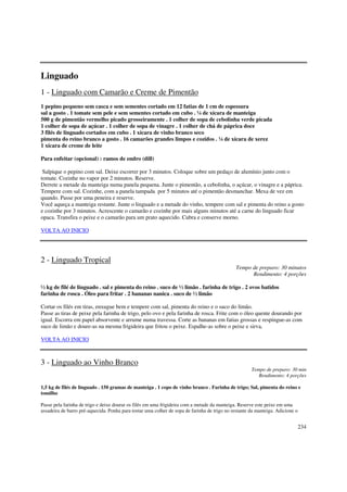 Linguado
1 - Linguado com Camarão e Creme de Pimentão
1 pepino pequeno sem casca e sem sementes cortado em 12 fatias de 1 cm de espessura
sal a gosto . 1 tomate sem pele e sem sementes cortado em cubo . ¼ de xícara de manteiga
500 g de pimentão vermelho picado grosseiramente . 1 colher de sopa de cebolinha verde picada
1 colher de sopa de açúcar . 1 colher de sopa de vinagre . 1 colher de chá de páprica doce
3 filés de linguado cortados em cubo . 1 xícara de vinho branco seco
pimenta do reino branco a gosto . 16 camarões grandes limpos e cozidos . ¼ de xícara de xerez
1 xícara de creme de leite

Para enfeitar (opcional) : ramos de endro (dill)

 Salpique o pepino com sal. Deixe escorrer por 3 minutos. Coloque sobre um pedaço de alumínio junto com o
tomate. Cozinhe no vapor por 2 minutos. Reserve.
Derrete a metade da manteiga numa panela pequena. Junte o pimentão, a cebolinha, o açúcar, o vinagre e a páprica.
Tempere com sal. Cozinhe, com a panela tampada por 5 minutos até o pimentão desmanchar. Mexa de vez em
quando. Passe por uma peneira e reserve.
Você aqueça a manteiga restante. Junte o linguado e a metade do vinho, tempere com sal e pimenta do reino a gosto
e cozinhe por 3 minutos. Acrescente o camarão e cozinhe por mais alguns minutos até a carne do linguado ficar
opaca. Transfira o peixe e o camarão para um prato aquecido. Cubra e conserve morno.

VOLTA AO INICIO




2 - Linguado Tropical
                                                                                              Tempo de preparo: 30 minutos
                                                                                                    Rendimento: 4 porções

½ kg de filé de linguado . sal e pimenta do reino . suco de ½ limão . farinha de trigo . 2 ovos batidos
farinha de rosca . Óleo para fritar . 2 bananas nanica . suco de ½ limão

Cortar os filés em tiras, enxugue bem e tempere com sal, pimenta do reino e o suco do limão.
Passe as tiras de peixe pela farinha de trigo, pelo ovo e pela farinha de rosca. Frite com o óleo quente dourando por
igual. Escorra em papel absorvente e arrume numa travessa. Corte as bananas em fatias grossas e respingue-as com
suco de limão e doure-as na mesma frigideira que fritou o peixe. Espalhe-as sobre o peixe e sirva,

VOLTA AO INICIO



3 - Linguado ao Vinho Branco
                                                                                                      Tempo de preparo: 30 min
                                                                                                         Rendimento: 4 porções

1,5 kg de filés de linguado . 150 gramas de manteiga . 1 copo de vinho branco . Farinha de trigo; Sal, pimenta do reino e
tomilho

Passe pela farinha de trigo e deixe dourar os filés em uma frigideira com a metade da manteiga. Reserve este peixe em uma
assadeira de barro pré-aquecida. Ponha para tostar uma colher de sopa de farinha de trigo no restante da manteiga. Adicione o


                                                                                                                                234
 
