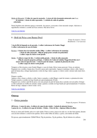 Molho de Mostarda: 3 Colher de sopa de mostarda . 1 xícara de leite desnatado misturado com 1 c.c.
      de maizena . 1 dente de alho espremido . ½ cubinho de caldo de galinha
  esfarelado.

Numa frigideira não aderente aqueça a mostarda. Aos poucos, acrescente o leite mexendo sempre. Adicione os
ingredientes restantes e cozinhe até ficar cremoso. Não deixe ferver.

VOLTA AO INICIO



6 - Rolê de Peixe com Batata Docê
                                                                                          Tempo de preparo: 2 horas
                                                                                          Rendimento: 3 ou 4 pessoas

½ kg de filé de linguado ou de pescada . 1 colher (sobremesa) de Fondor Maggi
1 colher (sobremesa) de suco de limão

Recheio : 1 batata doce de tamanho médio (200g) . 1 colher (sobremesa) de manteiga
             1 dente de alho amassado . 100g de queijo prato cortado em pedacinhos
             1 colher (sopa) de cheiro-verde picado

Molho : 3 colheres (sopa) de óleo . 1 cebola média picada . 1 dente de alho amassado
          250g de camarão pequeno, já limpo . 2 tabletes de Caldo de Galinha Maggi dissolvidos em 1
      xícara (chá) de água fervente . ½ lata de purê de tomate . 1 pitada de pimenta-do-reino
          1 colher (sopa) de cheiro-verde picado

Tempere os filés de peixe como Fondor Maggi e o suco de limão. Deixe tomar gosto por 1 hora, no mínimo.
Enquanto isso, cozinhe a batata doce. Escorra e passe pelo espremedor. Aqueça a manteiga e doure o alho. Junte o
purê de batata doce, refogue ligeiramente e retire do fogo. Junte o queijo e o cheiro verde e misture tudo muito bem .
Reserve.

Prepare o molho;
Aqueça o óleo e doure a cebola e o alho. Junte o camarão, o caldo Maggi, o purê de tomate e a pimenta-do-reino.
Tampe a panela e cozinhe em fogo brando por aproximadamente 20 min.
Enquanto isso, recheie cada filé de peixe com uma porção de purê de batata doce e prenda com um palito. Coloque
os filés recheados no molho de camarão, tampe a panela e cozinhe em fogo bando por aproximadamente 15 minutos.
Retire do fogo, salpique o cheiro-verde e sirva.

VOLTA AO INICIO



Ostras
1 - Ostras panadas
                                                                                       Tempo de preparo: 50 minutos

48 frescas . 1 ramo de salsa . 4 colheres de sopa de pão ralado . 1 pitada de pimenta branca
1 gema de ovo . 4 colheres de sopa de farinha . 1 limão . 1 litro de óleo . Algumas folhas de alface

Passar as ostras pela farinha, pelo ovo e pão ralado. Fritar as ostras, poucas de cada vez, no óleo bem quente, durante
cerca de dois minutos e conservá-las quentes. Servir sobre folhas de alface, a gosto, com rodelas de limão.

Por pessoa, aproximadamente 3260kJ/780cal, 59g de proteínas, 33g de gorduras, 58g de hidratos de carbono.
                                                                                                                   236
 