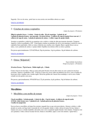 Sugestão : Em vez de ostras, pode fazer-se esta receita com mexilhões abertos ao vapor.

VOLTA AO INICIO



2 - Conchas de ostras e espinafres
                                                                                        tempo de preparo: 40 minutos

500g de espinafre fresco . 1 cebola . 1 dente de alho . 30 g de manteiga . 1 pitada de sal
1 pitada de pimenta branca . noz moscada . 16 ostras frescas . 2 colheres de sopa de queijo fresco sem sal . 2
colheres de sopa de natas . 1 pitada de pimenta de caiena . 1 colher (sopa) de queijo ralado

Arranjar os espinafres e salteá-los na manteiga com a cebola e o dente de alho previamente alourados. Temperar.
Aquecer o forno ou grelhador a 250o . Untar quatro conchas ou pratinhos de servir com manteiga e enchê-los com os
espinafres bem espremidos. Abrir as ostras e deitá-las nas conchas com o líquido. Bater o queijo fresco com as
natas, o sal, a pimenta de caiena e o queijo ralado. Espalhar esta mistura sobre as ostras e gratinar.

Por pessoa aproximadamente 1235 kJ/295kcal, 26g de proteínas, 14g de gorduras, 16g de hidratos de carbono.

VOLTA AO INICIO



3 - Ostras “Kilpatrick”
                                                                                          Especialidade Australiana
                                                                                      Tempo de preparo : 20 minutos

24 ostras frescas . 75g de bacon . Molho inglês q.b. . 1 limão

Cortar o bacon em tiras finas. Abrir as ostras pela parte bicuda com um abre-ostras ou com a ponta de uma faca
resistente. Aquecer o grelhador a 250o . Colocar as ostras nas cascas sobre um tabuleiro de servir, com as tirinhas de
bacon por cima e regadas com o molho inglês. Deixá-las grelhar até o bacon ficar estaladiço e servir com o limão
cortado em oito gomos com casca.

Por pessoa, aproximadamente, 870 kJ/205 kcal, 27g de proteínas, 4g de gorduras, 16g de hidratos de carbono.

VOLTA AO INICIO



Mexilhões
1 - Mexilhões com molho de tomate
                                                                                            tempo de preparo: 1 hora

2 kg de mexilhões . 1cebola grande . 1 dente de alho . 1 kg de tomate . 4 colheres de sopa de azeite
3,5 dl de vinho branco seco . 1 pitada de sal . 1 pitada generosa de pimenta branca .
1 molho de manjericão

Escovar bem os mexilhões sob água fria corrente, jogando fora os que estiverem abertos. Alourar a cebola e o alho
picados no azeite, em fogo lento e mexendo de vez em quando. Juntar o vinho e deixar levantar fervura. Juntar o
tomate sem casca e cortado miudinho, deixando cozer com o recipiente tapado durante vinte minutos. Temperar com
sal e pimenta e voltar a deixar levantar fervura. Juntar os mexilhões, tapar e cozer oito minutos. Agitar bem a
                                                                                                                   237
 