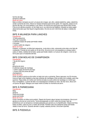 farinha de trigo
temperos habituais
Modo de Fazer
Bata os bifes e tempere-os com um pouco de vinagre, sal, alho, cebola batidinha, salsa, cebolinha
verde e pimenta-do-reino. Deixe-os nesses temperos para tomar gosto. Em seguida, passe-os em
farinha de trigo, em ovos batidos e, por último, em farinha de rosca para que fiquem bem firmes.
Frite-os em gordura quente, um de cada vez e, ao retirá-los da frigideira, coloque-os sobre papel
absorvente para que não fiquem engordurados. Arrume-os com raminhos de salsa e rodelas de
limão.

BIFE À MILANESA PARA LANCHES
Ingredientes
12 bifes pequenos
150 g de mussarela
3 colheres (sopa) de queijo parmesão ralado
4 tomates
1 colher (café) de orégano
Modo de Fazer
Prepare, à milanesa, os bifes bem pequenos. Junte dois a dois, colocando entre eles uma fatia de
mossarela. Prenda-os com palito ou fio de linha. Arrume-os em uma assadeira e coloque sobre
cada um deles, rodelas de tomates, queijo parmesão ralado e um pouco de orégano. Leve-os ao
forno para que a mussarela derreta.

BIFE COM MOLHO DE CHAMPIGNON
Ingredientes
1 kg de filé mignon
leite
sal
pimenta-do-reino
2 colheres (sopa) de manteiga
1 colher (sopa) de farinha de trigo
1 xícara (chá) de creme de leite
champignons
Modo de Fazer
Corte os bifes e ponha-os de molho no leite com sal e a pimenta. Deixe repousar uns 20 minutos.
Leve ao fogo numa frigideira umas das colheres de manteiga e frite os bifes com cuidado, para não
queimar. Faça então um molho com farinha torrada na outra colher de manteiga e o molho que
ficou na frigideira, o creme de leite e os champignons cortados ao meio. Se ficar duro, dilua com
um pouco de água. Refogue com esse molho os bifes no momento de servir.

BIFE À PARMEGIANA
Ingredientes
Bifes
gordura
molho de tomate
queijo parmesão
Modo de Fazer
Corte e tempere os bifes como preferir. Depois de ficarem algum tempo nos temperos, frite-os em
gordura e arrume-os numa forma. Tenha já preparado um bom molho de tomate, feito de
preferência com os temperos e tomates passados por peneira ou no liqüidificador. Depois de fritos
todos os bifes, cubra-os com o molho de tomate. Polvilhe tudo com bastante queijo parmesão
ralado e leve ao forno. Quando derreter o queijo, estarão prontos. Sirva bem quentes.

BIFE À PIZZAIOLA


                                                                                                24
 