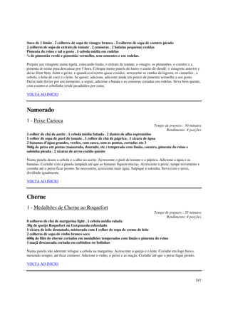 Suco de 1 limão . 2 colheres de sopa de vinagre branco . 2 colheres de sopa de coentro picado
2 colheres de sopa de extrato de tomate . 2 cenouras . 2 batatas pequenas cozidas
Pimenta do reino e sal a gosto . 1 cebola média em rodelas
¼ de pimentão verde e pimentão vermelho, sem sementes e em rodelas.

Prepare um vinagrete numa tigela, colocando limão, o extrato de tomate, o vinagre, os pimentões, o coentro e a
pimenta do reino para descansar por 1 hora. Coloque numa panela de barro o azeite-de-dendê, o vinagrete anterior e
deixe fritar bem. Junte o peixe, e quando estiverem quase cozidos, acrescente as caudas de lagosta, os camarões , a
cebola, o leite de coco e o leite. Se quiser, adicione, adicione ainda um pouco de pimenta vermelha a seu gosto.
Deixe tudo ferver por um momento, a seguir, adicione a batata e as cenouras cortadas em rodelas. Sirva bem quente,
com coentro e cebolinha verde picadinhos por cima.

VOLTA AO INICIO



Namorado
1 - Peixe Carioca
                                                                                    Tempo de preparo : 50 minutos
                                                                                           Rendimento: 4 porções
1 colher de chá de azeite . 1 cebola média fatiada . 2 dentes de alho espremidos
1 colher de sopa de purê de tomate . 1 colher de chá de páprica . 1 xícara de água
2 bananas d’água grandes, verdes, com casca, sem as pontas, cortadas em 3
960g de peixe em postas (namorado, dourado, etc.) temperado com limão, coentro, pimenta do reino e
salsinha picada . 2 xícaras de arroz cozido quente

Numa panela doure a cebola e o alho no azeite. Acrescente o purê de tomate e a páprica. Adicione a água e as
bananas. Cozinhe com a panela tampada até que as bananas fiquem macias. Acrescente o peixe, tampe novamente e
cozinhe até o peixe ficar pronto. Se necessário, acrescente mais água. Salpique a salsinha. Sirva com o arroz,
dividindo igualmente.

VOLTA AO INICIO



Cherne
1 - Medalhões de Cherne ao Roquefort
                                                                                    Tempo de preparo : 35 minutos
                                                                                           Rendimento: 4 porções
8 colheres de chá de margarina light . 1 cebola média ralada
30g de queijo Roquefort ou Gorgonzola esfarelado
1 xícara de leite desnatado, misturado com 1 colher de sopa de creme de leite
2 colheres de sopa de vinho branco seco
600g de filés de cherne cortados em medalhões temperados com limão e pimenta do reino
1 maçã descascada cortada em cubinhos ou bolinhas

Numa panela não aderente refogue a cebola na margarina. Acrescente o queijo e o leite. Cozinhe em fogo baixo,
mexendo sempre, até ficar cremoso. Adicione o vinho, o peixe e as maçãs. Cozinhe até que o peixe fique pronto.

VOLTA AO INICIO



                                                                                                                 247
 