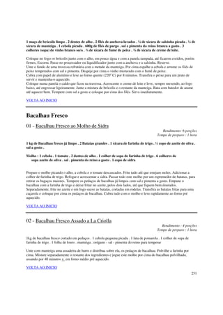 1 maço de brócolis limpo . 2 dentes de alho . 2 filés de anchova lavados . ¼ de xícara de salsinha picada . ¼ de
xícara de manteiga . 1 cebola picada . 600g de filés de pargo . sal e pimenta do reino branca a gosto . 3
colheres (sopa) de vinho branco seco . ¾ de xícara de fumê de peixe . ¾ de xícara de creme de leite.

Coloque no fogo os brócolis junto com o alho, em pouco água e com a panela tampada, até ficarem cozidos, porém
firmes, Escorra. Passe no processador ou liquidificador junto com a anchova e a salsinha. Reserve.
Unte o fundo de uma travessa refratária com a metade da manteiga. Por cima espalhe a cebola e arrume os filés de
peixe temperados com sal e pimenta. Despeje por cima o vinho misturado com o fumê de peixe.
Cubra com papel de alumínio e leve ao forno quente (220o C) por 8 minutos. Transfira o peixe para um prato de
servir e mantenha-o aquecido.
Coloque numa panela o caldo que ficou na travessa. Acrescente o creme de leite e leve, sempre mexendo, ao fogo
baixo, até engrossar ligeiramente. Junte a mistura de brócolis e o restante da manteiga. Bata com batedor de arame
até aquecer bem. Tempere com sal a gosto e coloque por cima dos filés. Sirva imediatamente.

VOLTA AO INICIO



Bacalhau Fresco
01 - Bacalhau Fresco ao Molho de Sidra
                                                                                             Rendimento: 6 porções
                                                                                          Tempo de preparo : 1 hora

1 kg de Bacalhau fresco já limpo . 2 Batatas grandes . 1 xícara de farinha de trigo . ½ copo de azeite de oliva .
sal a gosto .

Molho : 1 cebola . 1 tomate . 2 dentes de alho . 1 colher de sopa de farinha de trigo . 6 colheres de
  sopa azeite de oliva . sal . pimenta do reino a gosto . 1 copo de sidra


Prepare o molho picando o alho, a cebola e o tomate descascados. Frite tudo até que estejam moles. Adicionar a
colher de farinha de trigo. Refogar e acrescentar a sidra. Passar todo este molho por um espremedor de batatas, para
retirar os bagaços maiores. Tempere os pedaços de bacalhau já limpos com sal e pimenta a gosto. Empane o
bacalhau com a farinha de trigo e deixe fritar no azeite, pelos dois lados, até que fiquem bem dourados.
Separadamente, frite no azeite e em fogo suave as batatas, cortadas em rodelas. Transfira as batatas fritas para uma
caçarola e coloque por cima os pedaços de bacalhau. Cubra tudo com o molho e leve rapidamente ao forno pré
aquecido.

VOLTA AO INICIO



02 - Bacalhau Fresco Assado a La Criolla
                                                                                            Rendimento : 4 porções
                                                                                          Tempo de preparo : 1 hora

1kg de bacalhau fresco cortado em pedaços . 1 cebola pequena picada . 1 lata de pomarola . 1 colher de sopa de
farinha de trigo . 1 folha de louro . manteiga . orégano - sal - pimenta do reino para temperar

Unte com manteiga uma assadeira de barro e distribua sobre ela, os pedaços de bacalhau. Polvilhe a farinha por
cima. Misture separadamente o restante dos ingredientes e jogue este molho por cima do bacalhau polvilhado,
assando por 40 minutos + em forno médio pré aquecido.

VOLTA AO INICIO
                                                                                                                 251
 