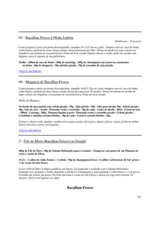03 - Bacalhau Fresco à Moda Isabela
                                                                                           Rendimento : 10 porções

Como preparar o peixe em postas descongeladas, tamanho 10 x 0,5; tira-se a pele , tempera com sal, suco de limão,
vinho branco, pimenta do reino, branca moída, deixar descansar por 30m . Passar na farinha de trigo colocar em
frigideira com gordura de sua preferência. Fritar até ficar corado. Depois colocar o molho, pode ser servido com
legumes, arroz e vegetais de sua preferência.

Molho : 200ml de suco de limão . 300g de manteiga . 200g de champignon em conservas, laminados
  ou fatias . 60g de alcaparra . 30g salsinha picada . 50g de castanha de caju picada.

VOLTA AO INICIO



04 - Muqueca de Bacalhau Fresco
Como preparar o peixe em postas descongeladas, tamanho 10x0,5. Tira-se a pele, tempera com sal, suco de limão,
vinho branco, pimenta do reino branca moída, deixar descansar por 30 minutos. Passar levemente na farinha de
trigo, colocar em frigideira, com gordura de sua preferência. Fritar até ficar corado.

Molho de Muqueca :

No fundo de uma panela com cebola picada - 50g . Alho picado - 50g . Alho poró picado 30g - Salsão picado -
30g . leite de côco - 5ooml . Pimentão verde e vermelho - 20g de cada . Azeite de dendê - 30ml . Creme de leite
- 500ml . Catchup - 100g . Pimenta líquida à gosto . Pimentão verde e vermelho picado . Cebola picada -
Cebolinha e salsinha cortada fininha - 30g de cada - Coentro cortado fininho - 20g .

Colocar o cheiro verde, quando o molho estiver quase pronto, Sal à gosto, depois colocar o peixe já frito no molho.
Servir com arroz e pirão com legumes.

VOLTA AO INICIO



5 - Filé de Mero (Bacalhau Fresco) ao Funghi

600g de Filé de Mero - 80g de Salmão Defumado (para o recheio) . Temperar com pouco de sal, Pimenta do
reino e Azeite de Oliva.

Molho : 1 cálice de vinho branco - 1 cebola - 50g de champignon fresco - 1 collher (sobremesa) de Sal grosso -
¼ de creme de leite fresco.

Levar o Filé de Mero à chapa e grelhá-lo até dourar, (já temperado e recheado com o Salmão Defumado).
Enquanto isso, preparar o molho, dourando a cebola e o Champignon e acrescentando o vinho branco e o sal grosso.
Cozinhar até reduzir um pouco. No final adicionar o creme de leite Fresco e deixar em fogo baixo durante 10
minutos. Servir com legumes ao vapor.


                                              Bacalhau Fresco

                                                                                                                 252
 