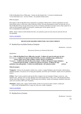 6 filés de Bacalhau Fresco (250g cada) . 3 dentes de alho fatiados fino . ½ xícara de salsinha picada
½ l de vinho branco seco . suco de 2 limões . sal e pimenta moída na hora

Modo de preparo

Descongele os filés de Bacalhau Fresco lentamente, na geladeira. Misture bem os demais ingredientes em uma
forma funda e deixe os filés neste vinha-d’alhos por 4 horas. Em uma churrasqueira ou grill, em fogo alto, leve os
filés de Bacalhau Fresco até que dorem (cerca de 10 a 15 minutos cada lado) ou até que o peixe esteja a ponto de se
soltar em lascas quando testado com um garfo, cuidando para virá-los apenas uma vez.
Sirva acompanhado do molho abaixo

Molho : Doure 2 dentes de alho fatiados bem fino, sal e pimenta a gosto em uma xícara de azeite de oliva de
boa qualidade.

VOLTA AO INICIO


                      RECEITAS DE GRANDES CHEFS PARA BACALHAU FRESCO

08 - Bacalhau Fresco aux Herbes Fraiches et Vinaigrette

                                                                                              Rendimento : 4 porções

                                   (Restaurante Roanne por Emmanuel Bassoleil)

Ingredientes :

Peixe : 4 filés de Bacalhau Fresco, 200g cada, com pele . 2 colheres de sopa de azeite puro de oliva
Ervas frescas : 2 colheres de sopa (de cada) de hortelã, erva doce, salsinha crespa, salsinha lisa e
         coentro. Pique com as mãos as folhas e misture. Reserve na geladeira.
Vinaigrette : 4 colheres de azeite de oliva extra virgem . 2 colheres de sopa de vinagre balsâmico .
       1 xícara de purê de tomate . 4 colheres de sopa de uvas passas . 4 colheres de sopa               de
amêndoas cruas, pele,picadas . 1 cebola roxa média picada . sal e pimenta moídos                 na hora.

Modo de preparo :

Vinaigrette : Colocar em uma panela a cebola roxa, o azeite, o vinagre balsâmico, pure de tomate, caldo de peixe,
amêndoas picadas, uvas passas, leve ao fogo para esquentar, sem ferver, por 10 minutos. Ajuste com sal e pimenta e
reserva.

O Peixe : Faça 3 cortes na pele de cada um dos filés e tempere com sal e pimenta. Coloque o azeite em uma
frigideira anti - aderente e leve ao fogo. Quando estiver bem quente doure os filés, com o lado da pele para baixo,
até que a pele fique dourada e crocante. Transfira para uma assadeira untada com manteiga, mantendo a pele para
cima. Leve ao forno a 200o C por 10 minutos.,

Montagem : Separe o pré - aqueça 4 pratos fundos, divida as ervas frescas entre os pratos, coloque por
  cima os filés de Bacalhau Fresco e regue em volta com o molho vinaigrette.

VOLTA AO INICIO


09 - Bacalhau Fresco à Vicentina

                                                                                              Rendimento : 6 porções

                                                                                                                  254
 